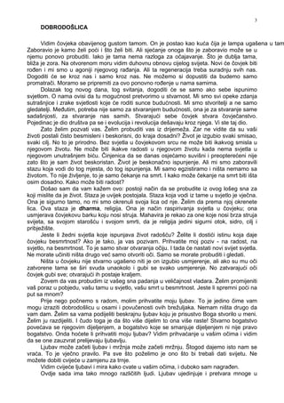 3
DOBRODOŠLICA
Vidim čovjeka obavijenog gustom tamom. On je postao kao kuća čija je lampa ugašena u tam
Zaboravio je kamo želi poći i što želi biti. Ali sjećanje onoga što je zaboravio može se u
njemu ponovo probuditi. Iako je tama nema razloga za očajavanje. Što je dublja tama,
bliža je zora. Na otvorenom moru vidim duhovnu obnovu cijelog svijeta. Novi će čovjek biti
ro en i mi smo u agoniji njegovog ra anja. Ali ta regeneracija treba suradnju svih nas.
Dogoditi će se kroz nas i samo kroz nas. Ne možemo si dopustiti da budemo samo
promatrači. Moramo se pripremiti za ovo ponovno ro enje u nama samima.
Dolazak tog novog dana, tog svitanja, dogoditi će se samo ako sebe ispunimo
svjetlom. O nama ovisi da tu mogućnost pretvorimo u stvarnost. Mi smo svi opeke zdanja
sutrašnjice i zrake svjetlosti koje će roditi sunce budućnosti. Mi smo stvoritelji a ne samo
gledatelji. Me utim, potreba nije samo za stvaranjem budućnosti, ona je za stvaranje same
sadašnjosti, za stvaranje nas samih. Stvarajući sebe čovjek stvara čovječanstvo.
Pojedinac je dio društva pa se i evolucija i revolucija dešavaju kroz njega. Vi ste taj dio.
Zato želim pozvati vas. Želim probuditi vas iz drijemeža. Zar ne vidite da su vaši
životi postali čisto besmisleni i beskorisni, do kraja dosadni? Život je izgubio svaki smisao,
svaki cilj. No to je prirodno. Bez svjetla u čovjekovom srcu ne može biti ikakvog smisla u
njegovom životu. Ne može biti ikakve radosti u njegovom životu kada nema svjetla u
njegovom unutrašnjem biću. Činjenica da se danas osjećamo suvišni i preopterećeni nije
zato što je sam život beskoristan. Život je beskonačno ispunjenje. Ali mi smo zaboravili
stazu koja vodi do tog mjesta, do tog ispunjenja. Mi samo egzistiramo i ništa nemamo sa
životom. To nije življenje, to je samo čekanje na smrt. I kako može čekanje na smrt biti išta
osim dosadno. Kako može biti radost?
Došao sam da vam kažem ovo: postoji način da se probudite iz ovog lošeg sna za
koji mislite da je život. Staza je uvijek postojala. Staza koja vodi iz tame u svjetlo je vječna.
Ona je sigurno tamo, no mi smo okrenuli svoja lica od nje. Želim da prema njoj okrenete
lica. Ova staza je dharma, religija. Ona je način raspirivanja svjetla u čovjeku; ona
usmjerava čovjekovu barku koju nosi struja. Mahavira je rekao za one koje nosi brza struja
svijeta, sa svojom starošću i svojom smrti, da je religija jedini sigurni otok, sidro, cilj i
pribježište.
Jeste li žedni svjetla koje ispunjava život radošću? Želite li dostići istinu koja daje
čovjeku besmrtnost? Ako je tako, ja vas pozivam. Prihvatite moj poziv - na radost, na
svjetlo, na besmrtnost. To je samo stvar otvaranja očiju. I tada će nastati novi svijet svjetla.
Ne morate učiniti ništa drugo već samo otvoriti oči. Samo se morate probuditi i gledati.
Ništa u čovjeku nije stvarno ugašeno niti je on izgubio usmjerenje, ali ako su mu oči
zatvorene tama se širi svuda unaokolo i gubi se svako usmjerenje. No zatvarajući oči
čovjek gubi sve; otvarajući ih postaje kraljem.
Zovem da vas probudim iz vašeg sna padanja u veličajnost vladara. Želim promijeniti
vaš poraz u pobjedu, vašu tamu u svjetlo, vašu smrt u besmrtnost. Jeste li spremni poći na
put sa mnom?
Prije nego počnemo s radom, molim prihvatite moju ljubav. To je jedino čime vam
mogu izraziti dobrodošlicu u osami i povučenosti ovih brežuljaka. Nemam ništa drugo da
vam dam. Želim sa vama podijeliti beskrajnu ljubav koju je prisustvo Boga stvorilo u meni.
Želim ju razdijeliti. I čudo toga je da što više dijelim to ona više raste! Stvarno bogatstvo
povećava se njegovim dijeljenjem, a bogatstvo koje se smanjuje dijeljenjem ni nije pravo
bogatstvo. Onda hoćete li prihvatiti moju ljubav? Vidim prihvaćanje u vašim očima i vidim
da se one zauzvrat prelijevaju ljubavlju.
Ljubav može začeti ljubav i mržnja može začeti mržnju. Štogod dajemo isto nam se
vraća. To je vječno pravilo. Pa sve što poželimo je ono što bi trebali dati svijetu. Ne
možete dobiti cvijeće u zamjenu za trnje.
Vidim cvijeće ljubavi i mira kako cvate u vašim očima, i duboko sam nagra en.
Ovdje sada ima tako mnogo različitih ljudi. Ljubav ujedinjuje i pretvara mnoge u
 