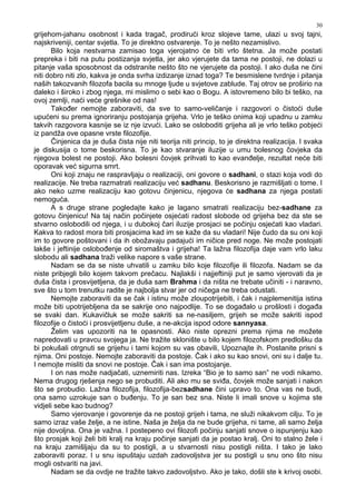 30
grijehom-jahanu osobnost i kada tragač, prodirući kroz slojeve tame, ulazi u svoj tajni,
najskriveniji, centar svjetla. To je direktno ostvarenje. To je nešto nezamislivo.
Bilo koja nestvarna zamisao toga vjerojatno će biti vrlo štetna. Ja može postati
prepreka i biti na putu postizanja svjetla, jer ako vjerujete da tama ne postoji, ne dolazi u
pitanje vaša sposobnost da odstranite nešto što ne vjerujete da postoji. I ako duša ne čini
niti dobro niti zlo, kakva je onda svrha izdizanje iznad toga? Te besmislene tvrdnje i pitanja
naših takozvanih filozofa bacila su mnoge ljude u svjetove zablude. Taj otrov se proširio na
daleko i široko i zbog njega, mi mislimo o sebi kao o Bogu. A istovremeno bilo bi teško, na
ovoj zemlji, naći veće grešnike od nas!
Tako er nemojte zaboraviti, da sve to samo-veličanje i razgovori o čistoći duše
upućeni su prema ignoriranju postojanja grijeha. Vrlo je teško onima koji upadnu u zamku
takvih razgovora kasnije se iz nje izvući. Lako se osloboditi grijeha ali je vrlo teško pobjeći
iz pandža ove opasne vrste filozofije.
Činjenica da je duša čista nije niti teorija niti princip, to je direktna realizacija. I svaka
je diskusija o tome beskorisna. To je kao stvaranje iluzije u umu bolesnog čovjeka da
njegova bolest ne postoji. Ako bolesni čovjek prihvati to kao evan elje, rezultat neće biti
oporavak već sigurna smrt.
Oni koji znaju ne raspravljaju o realizaciji, oni govore o sadhani, o stazi koja vodi do
realizacije. Ne treba razmatrati realizaciju već sadhanu. Beskorisno je razmišljati o tome. I
ako neko uzme realizaciju kao gotovu činjenicu, njegova će sadhana za njega postati
nemoguća.
A s druge strane pogledajte kako je lagano smatrati realizaciju bez-sadhane za
gotovu činjenicu! Na taj način počinjete osjećati radost slobode od grijeha bez da ste se
stvarno oslobodili od njega, i u dubokoj čari iluzije prosjaci se počinju osjećati kao vladari.
Kakva to radost mora biti prosjacima kad im se kaže da su vladari! Nije čudo da su oni koji
im to govore poštovani i da ih obožavaju padajući im ničice pred noge. Ne može postojati
lakše i jeftinije oslobo enje od siromaštva i grijeha! Ta lažna filozofija daje vam vrlo laku
slobodu ali sadhana traži velike napore s vaše strane.
Nadam se da se niste uhvatili u zamku bilo koje filozofije ili filozofa. Nadam se da
niste pribjegli bilo kojem takvom prečacu. Najlakši i najjeftiniji put je samo vjerovati da je
duša čista i prosvijetljena, da je duša sam Brahma i da ništa ne trebate učiniti - i naravno,
sve što u tom trenutku radite je najbolja stvar jer od ničega ne treba odustati.
Nemojte zaboraviti da se čak i istinu može zloupotrijebiti, i čak i najplemenitija istina
može biti upotrijebljena da se sakrije ono najpodlije. To se doga alo u prošlosti i doga a
se svaki dan. Kukavičluk se može sakriti sa ne-nasiljem, grijeh se može sakriti ispod
filozofije o čistoći i prosvijetljenu duše, a ne-akcija ispod odore sannyasa.
Želim vas upozoriti na te opasnosti. Ako niste oprezni prema njima ne možete
napredovati u pravcu svojega ja. Ne tražite sklonište u bilo kojem filozofskom predlošku da
bi pokušali otrgnuti se grijehu i tami kojom su vas obavili, Upoznajte ih. Postanite prisni s
njima. Oni postoje. Nemojte zaboraviti da postoje. Čak i ako su kao snovi, oni su i dalje tu.
I nemojte misliti da snovi ne postoje. Čak i san ima postojanje.
I on nas može nadjačati, uznemiriti nas. Izreka “Bio je to samo san” ne vodi nikamo.
Nema drugog rješenja nego se probuditi. Ali ako mu se svi a, čovjek može sanjati i nakon
što se probudio. Lažna filozofija, filozofija-bezsadhane čini upravo to. Ona vas ne budi,
ona samo uzrokuje san o bu enju. To je san bez sna. Niste li imali snove u kojima ste
vidjeli sebe kao budnog?
Samo vjerovanje i govorenje da ne postoji grijeh i tama, ne služi nikakvom cilju. To je
samo izraz vaše želje, a ne istine. Naša je želja da ne bude grijeha, ni tame, ali samo želja
nije dovoljna. Ona je važna. I postepeno ovi filozofi počinju sanjati snove o ispunjenju kao
što prosjak koji želi biti kralj na kraju počinje sanjati da je postao kralj. Oni to stalno žele i
na kraju zamišljaju da su to postigli, a u stvarnosti nisu postigli ništa. I tako je lako
zaboraviti poraz. I u snu ispuštaju uzdah zadovoljstva jer su postigli u snu ono što nisu
mogli ostvariti na javi.
Nadam se da ovdje ne tražite takvo zadovoljstvo. Ako je tako, došli ste k krivoj osobi.
 