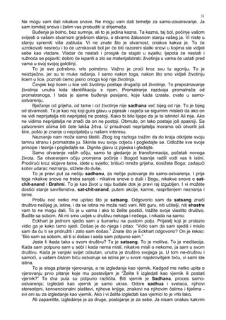 31
Ne mogu vam dati nikakve snove. Ne mogu vam dati temelje za samo-zavaravanje. Ja
sam lomitelj snova i želim vas probuditi iz drijemeža.
Bu enje je bolno, bez sumnje, ali to je jedina kazna. Ta kazna, taj bol, počinje vašom
svijesti o vašem stvarnom grješnom stanju, o stvarno žalosnom stanju vašeg ja. Vi niste u
stanju spremiti više zabluda. Vi ne znate što je stvarnost, onakva kakva je. To će
uzrokovati nesreću i to će uzrokovati bol jer će biti razoreni slatki snovi u kojima ste vidjeli
sebe kao vladare. Vladar će nestati i prosjak će stajati u svjetlu; ljepota će nestati i
ružnoća se pojaviti; dobro će ispariti a zlo se materijalizirati; životinja u vama će ustati pred
vama u svoj svojoj golotinji.
To je sve potrebno, vrlo potrebno. Važno je proći kroz svu tu agoniju. To je
neizbježno, jer su to muke ra anja. I samo nakon toga, nakon što smo vidjeli životinju
licem u lice, poznati ćemo jasno onoga koji nije životinja.
Čovjek koji licem u lice vidi životinju postaje drugačiji od životinje. To prepoznavanje
životinje unutra kida identifikaciju s njom. Promatranje razdvaja promatrača od
promatranoga. I tada je sjeme bu enja posijano, koje kada izraste, cvate u samo-
ostvarenju.
Bježanje od grijeha, od tame i od životinje nije sadhana već bijeg od nje. To je bijeg
od stvarnosti. To je kao noj koji gura glavu u pijesak i osjeća se sigurnim misleći da ako on
ne vidi neprijatelja niti neprijatelj ne postoji. Kako bi bilo lijepo da je to istinito! Ali nije. Ako
ne vidimo neprijatelja ne znači da on ne postoji. Obrnuto, on tako postaje još opasniji. Sa
zatvorenim očima biti ćete lakša žrtva. U prisutnosti neprijatelja moramo oči otvoriti još
šire, pošto je znanje o neprijatelju u našem interesu.
Neznanje nam može samo štetiti. Zbog tog razloga tražim da do kraja otkrijete svoju
tamnu stranu i promatrate ju. Skinite svu svoju odjeću i pogledajte se. Odložite sve svoje
principe i teorije i pogledajte se. Dignite glavu iz pijeska i gledajte.
Samo otvaranje vaših očiju, samo to gledanje je transformacija, početak novoga
života. Sa otvaranjem očiju promjena počinje i štogod kasnije radili vodi vas k istini.
Prodirući kroz slojeve tame, idete u svjetlo; brišući mreže grijeha, dosižete Boga; zadajući
kobni udarac neznanju, stižete do duše.
To je pravi put za nečiju sadhanu, za nečije putovanje do samo-ostvarenja. I prije
toga nikakve snove ne treba sanjati - nikakve snove o duši i Bogu, nikakve snove o sat-
chit-anand i Brahmi. To je kao život u raju budale dok je pravi raj izgubljen. I vi možete
dostići stanje savršenstva, sat-chit-anand, putem akcije, karme, raspršenjem neznanja i
tame.
Prošlu noć netko me upitao što je satsang. Odgovorio sam da satsang znači
društvo nečijeg ja, istine, i da se istina ne može naći vani. Niti guru, niti učitelji, niti shastre
vam to ne mogu dati. To je u vama i ako to želite postići, tražite svoje vlastito društvo.
Budite sa sobom. Ali mi smo uvijek u društvu nekoga i nečega, i nikada na samo.
Eckhart je jednom sjedio sam u šumarku na pustom polju. Prijatelj koji je prolazio
vidio ga je kako tamo sjedi. Došao je do njega i pitao: ”Vidio sam da sam sjediš i mislio
sam da ću ti se pridružiti i zato sam došao.” Znate što je Eckhart odgovorio? On je rekao:
”Bio sam sa sobom, ali ti si došao i sada sam potpuno sam.”
Jeste li ikada tako u svom društvu? To je satsang. To je molitva. To je meditacija.
Kada sam potpuno sam u sebi i kada nema misli, nikakve misli o nekome, ja sam u svom
društvu. Kada je vanjski svijet odsutan, unutra je društvo svojega ja. U tom ne-društvu i
samoći, u vašem čistom biću ostvaruje se istina jer u svom najskrovitijem biću, vi sami ste
istina.
To je stoga pitanje vjerovanja, a ne izgledanja kao vjernik. Kadgod me netko upita o
vjerovanju prvo pitanje koje mu postavljam je “Želite li izgledati kao vjernik ili postati
vjernik?” Ta dva puta su potpuno različita. Biti vjernik je Sadhana, proces samo-
ostvarenja; izgledati kao vjernik je samo ukras. Odore sadhua i svetaca, njihovi
stereotipni, konvencionalni plaštevi, njihove knjige, znakovi na njihovim čelima i tijelima -
svi oni su za izgledanje kao vjernik. Ako i vi želite izgledati kao vjernici to je vrlo lako.
Ali zapamtite, izgledanje je za druge, postojanje je za sebe. Ja nisam onakav kakvim
 