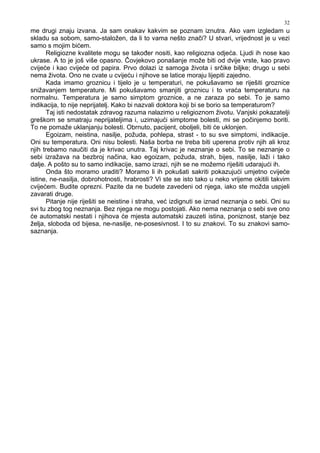 32
me drugi znaju izvana. Ja sam onakav kakvim se poznam iznutra. Ako vam izgledam u
skladu sa sobom, samo-staložen, da li to vama nešto znači? U stvari, vrijednost je u vezi
samo s mojim bićem.
Religiozne kvalitete mogu se tako er nositi, kao religiozna odjeća. Ljudi ih nose kao
ukrase. A to je još više opasno. Čovjekovo ponašanje može biti od dvije vrste, kao pravo
cvijeće i kao cvijeće od papira. Prvo dolazi iz samoga života i srčike biljke; drugo u sebi
nema života. Ono ne cvate u cvijeću i njihove se latice moraju lijepiti zajedno.
Kada imamo groznicu i tijelo je u temperaturi, ne pokušavamo se riješiti groznice
snižavanjem temperature. Mi pokušavamo smanjiti groznicu i to vraća temperaturu na
normalnu. Temperatura je samo simptom groznice, a ne zaraza po sebi. To je samo
indikacija, to nije neprijatelj. Kako bi nazvali doktora koji bi se borio sa temperaturom?
Taj isti nedostatak zdravog razuma nalazimo u religioznom životu. Vanjski pokazatelji
greškom se smatraju neprijateljima i, uzimajući simptome bolesti, mi se počinjemo boriti.
To ne pomaže uklanjanju bolesti. Obrnuto, pacijent, oboljeli, biti će uklonjen.
Egoizam, neistina, nasilje, požuda, pohlepa, strast - to su sve simptomi, indikacije.
Oni su temperatura. Oni nisu bolesti. Naša borba ne treba biti uperena protiv njih ali kroz
njih trebamo naučiti da je krivac unutra. Taj krivac je neznanje o sebi. To se neznanje o
sebi izražava na bezbroj načina, kao egoizam, požuda, strah, bijes, nasilje, laži i tako
dalje. A pošto su to samo indikacije, samo izrazi, njih se ne možemo riješiti udarajući ih.
Onda što moramo uraditi? Moramo li ih pokušati sakriti pokazujući umjetno cvijeće
istine, ne-nasilja, dobrohotnosti, hrabrosti? Vi ste se isto tako u neko vrijeme okitili takvim
cvijećem. Budite oprezni. Pazite da ne budete zavedeni od njega, iako ste možda uspjeli
zavarati druge.
Pitanje nije riješiti se neistine i straha, već izdignuti se iznad neznanja o sebi. Oni su
svi tu zbog tog neznanja. Bez njega ne mogu postojati. Ako nema neznanja o sebi sve ono
će automatski nestati i njihova će mjesta automatski zauzeti istina, poniznost, stanje bez
želja, sloboda od bijesa, ne-nasilje, ne-posesivnost. I to su znakovi. To su znakovi samo-
saznanja.
 