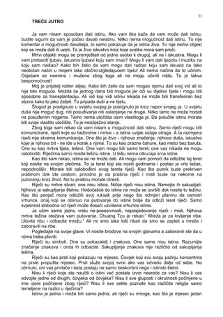 33
TREĆE JUTRO
Ja vam nisam sposoban dati istinu. Ako vam itko kaže da vam može dati istinu,
budite sigurni da vam je počeo davati neistinu. Nitko nema mogućnost dati istinu. To nije
komentar o mogućnosti davatelja, to samo pokazuje da je istina živa. To nije neživi objekt
koji se može dati ili uzeti. To je živo iskustvo kroz koje svatko mora sam proći.
Mrtvi objekti mogu se premještati od jedne osobe k drugoj, ali ne i iskustva. Mogu li
vam prebaciti ljubav, iskustvo ljubavi koju sam imao? Mogu li vam dati ljepotu i muziku na
koju sam naišao? Kako bih želio da vam mogu dati radost koju sam iskusio na tako
neobičan način u mojem tako obično-izgledajućem tijelu! Ali nema načina da to učinim.
Osjećam se nemirno i mučeno zbog toga ali ne mogu učiniti ništa. To je takva
bespomoćnost!
Moj je prijatelj ro en slijep. Kako bih želio da sam mogao njemu dati svoj vid ali to
nije bilo moguće. Možda će jednog dana biti moguće jer oči su dijelovi tijela i mogu biti
sposobne za transplantaciju. Ali vid koji vidi istinu nikada ne može biti transferiran bez
obzira kako to jako željeli. To pripada duši a ne tijelu.
Štogod je postignuto u svijetu svojeg ja postignuto je kroz napor svojeg ja. U svijetu
duše nije moguć dug, niti posu ivanje niti oslanjanje na druge. Nitko tamo ne može hodati
na posu enim nogama. Tamo nema utočišta osim vlastitoga ja. Da polučite istinu morate
biti svoje vlastito utočište. To je neizbježno stanje.
Zbog toga sam rekao da vam nisam u mogućnosti dati istinu. Samo riječi mogu biti
komunicirane, riječi koje su beživotne i mrtve - a istina uvijek ostaje otraga. A ta razmjena
riječi nije stvarna komunikacija. Ono što je živo - njihovo značenje, njihova duša, iskustvo
koje je njihova bit - ne ide u korak s njima. To su kao prazne čahure, kao metci bez baruta.
One su kao mrtva tijela, leševi. One vam mogu biti samo teret; one vas nikada ne mogu
osloboditi. Riječima samo nosite lešinu istine. U lešu nema otkucaja srca istine.
Kao što sam rekao, istina se ne može dati. Ali mogu vam pomoći da odložite taj teret
koji nosite na svojim plećima. To je teret koji ste nosili godinama i postao je vrlo težak,
nepodnošljiv. Morate biti oslobo eni ovog tereta riječi. Kao što putnik bude prekriven
prašinom dok ide cestom, prirodno je da prašina riječi i misli bude na nekome na
putovanju kroz život. No tu prašinu morate otresti.
Riječi su mrtve stvari; one nisu istina. Ničije riječi nisu istina. Nemojte ih sakupljati.
Njihovo je sakupljanje štetno. Hodočašće do istine ne može se izvršiti dok nosite tu težinu.
Kao što penjač mora odložiti svoj ruksak prije nego što odmjeri planinu da osmotri
vrhunce, onaj koji se otisnuo na putovanje do istine bolje da odloži teret riječi. Samo
svjesnost slobodna od riječi može doseći uzvišene vrhunce istine.
Ja učim samo jednu vrstu ne-posesivnosti, neposjedovanje riječi i misli. Njihova
mrtva težina otežava vam putovanje. Chuang Tzu je rekao:” Mreža je za lovljenje riba.
Ulovite ribu i odbacite mrežu.” Ali mi smo tako loši ribari da smo se zapleli u mreže i
zaboravili na ribe.
Pogledajte na svoje glave. Vi nosite brodove na svojim glavama a zaboravili ste da u
njima treba ploviti.
Riječi su simboli. One su pokazatelj i znakova. One same nisu istina. Razumijte
značenje znakova i onda ih odbacite. Sakupljanje znakova nije različito od sakupljanja
lešina.
Riječi su kao prsti koji pokazuju na mjesec. Čovjek koji svu svoju pažnju koncentrira
na prste propušta mjesec. Prsti služe svojoj svrsi ako vas odvedu dalje od sebe. No
obrnuto, oni vas privlače i tada postaju ne samo beskorisni nego i istinski štetni.
Nisu li riječi koje ste naučili o istini već postale izvor nesreće za vas? Nisu li vas
odvojile jedne od drugih, čovjeka od čovjeka? Nisu li sve gluposti i okrutnosti počinjene u
ime vjere počinjene zbog riječi? Nisu li sve sekte poznate kao različite religije samo
temeljene na razlici u riječima?
Istina je jedna i može biti samo jedna, ali riječi su mnoge, kao što je mjesec jedan
 