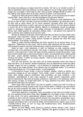 34
dok prstiju koji pokazuju na njega može biti na tisuće. Oni koji su se uhvatili za jednu ili
više od bezbrojnih riječi koje pokazuju na istinu odgovorni su za mnoge vjerske sekte. Te
religije nisu se izdigle iz istine nego iz riječi. Istina je jedna. Religija tako er je jedna. Oni
koji odbace riječi dosižu samo do te vjere i samo to te istine. To je bez premca.
Stoga ja ne želim još govora dodati na vaš teret riječi. Vi se već lomite pod tim teškim
teretom riječi. Jasno vidim da su vam šije pogrbljene pod njihovom težinom.
Oni koji su spoznali istinu uopće ne otvaraju usta. Njihove su usne zapečaćene. Od
njih se ne čuje niti riječ. Zar tako ne govore dovoljno? Ne predlažu li da istina leži u tišini,
toj tišini koja je sama istina? Ali mi nismo sposobni razumjeti njihov jezik. Naše je
razumijevanje ograničeno na riječi i zato nam oni govore riječima. Oni nam govore riječima
o onome što se ne može prenijeti riječima. Njihovo ih suosjećanje navodi da pokušaju
izvesti tu nemoguću majstoriju, i zbog našeg neznanja mi pokušavamo uhvatiti svaku
njihovu riječ. Riječi spojene sa neznanjem oblikuju sektu - i još jednom smo zakinuti za
istinu a istinska vjera udaljena je od nas kao i prije.
Morate se izdignuti iznad riječi. Samo tada znati ćete ono što je iza riječi. Riječi samo
ispunjavaju vaše uspomene. Znanje ne dolazi od njih. I molim vas nemojte pogrešno
zamijeniti sjećanje za znanje. Znajte jednom zauvijek da sjećanje nije ništa više nego
zapis prošlosti. To je učenje, ne znanje.
Netko je upitao Ramana Maharshija što treba napraviti da se spozna istina. On je
odgovorio: “Zaboravite sve što znate.” Kad bi samo mogli zaboraviti sve što znate! Iz tog
zaboravljanja izronila bi nevinost i jednostavnost u kojoj su poznati istina i svoje ja.
Kada se riječi i misli oblikovane iz riječi ne natiskuju na vašu svjesnost svjetlo
pronalazi ulaz u tom slobodnom trenutku. Ono zasja i vi dopirete do znanja. Morate otvoriti
prozore i vrata svjesnosti. A zidovi koji sada okružuju svjesnost moraju biti porušeni. Tada
ćete susresti svjetlo koje je vaša prava priroda. U stvari, da susretnete nebo morate postati
kao nebo - prazni, slobodni, beskrajni. Misli ne dozvoljavaju da se to dogodi. One vas
okružuju kao oblaci. Ti oblaci se moraju raspršiti. I kako ja onda mogu raširiti još oblaka
misli iznad vaših umova?
Ono što vam govorim, što vam želim reći ali nisam sposoban učiniti nije misao ili
ideja kao takve - to je iskustvo, direktna realizacija. Da je to jednostavno misao koju želim
prenijeti, mogao bih vam ju prenijeti - i da je iskustvo od vanjskoga svijeta, neka riječ ili
neka druga bi ga mogla prenijeti. Ali to iskustvo nije od vanjskoga svijeta. To je iskustvo
onoga koji iskušuje sve. To je znanje znalca, I tu leži poteškoća.
U prihvaćenom znanju, znalac i znano su odvojeni, vidjelac i vi eno su različiti, ali u
ostvarenju svojega ja oni nisu odvojeni. Tamo znalac, znano i znanje čine jedno. I tako
ovdje, riječi postaju potpuno beskorisne. Nije predvi eno da budu korištene u tom
kontekstu. Upotrebljavati ih tako znači rastezati ih preko njihovih mogućnosti, preko
njihovih sposobnosti. Nije čudo da postaju osakaćene i beživotne u tom potezanju užeta. I
iako ukazuju na tijelo, na vanjski oblik istine, ne mogu dotaknuti srce istine. Istina će biti
poznata tek kada riječi nisu prisutne.
Kako mogu riječi izraziti istinu? Ono što se postiže u stanju bez misli ne može se
mislima zadržati na zemlji. Postoji li način da se priveže nebo? I možemo li ga zvati nebom
ako ga se može zavezati? No zašto ne mislimo o istini na taj način? Je li istina i malo
manje bezgranična i beskonačna nego nebo?
Da je nebo spakirano u svežnjeve i dano na prodaju na trgu nitko ne bi prišao i kupio
ga. A mi nastojimo kupiti istinu! Istina, Bog i moksha nisu na prodaju na trgu. A prodavače
ne treba kriviti. Oni samo zadovoljavaju zahtjeve kupaca. I dok ima kupaca, dok ima
mušterija za istinu neće biti moguće zatvoriti dućane koji nude gotovu pripremljenu istinu.
Sve organizacije i sve sekte koje djeluju u ime vjere pretvorene su u dućane. Vi u njima
kupujete pripremljenu istinu. Ne samo da tržište nudi konfekcioniranu odjeću, tamo se nudi
i konfekcionirana istina. Ja vam ne mogu dati konfekcioniranu istinu. Konfekcionirana
istina jednostavno ne postoji.
Sjećam se priče. Guru, učitelj, jednom je postavio učeniku pitanje o istini. Ovaj je
odgovorio i guru je rekao:”Da, to je točno.” Slijedeći dan guru je postavio isto pitanje.
 