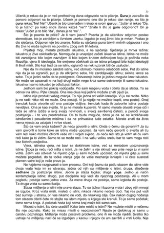 35
Učenik je rekao da je on već prethodnog dana odgovorio na to pitanje. Guru je zatražio da
ponovo odgovori na to pitanje. Učenik je ponovio ono što je rekao dan ranije, na što je
guru rekao:”Ne! Ne!” Učenik je bio iznena en i rekao je svom guruu : ”Jučer si rekao “Da,
to je točno” pa kako onda danas kažeš “ne”? “Znate li što je guru odgovorio? On je
rekao:”Jučer je to bilo “da”, danas je to “ne”.”.
Što je poanta te priče? Je li vam jasno? Poanta je da učenikov odgovor postao
stereotipan, bio je zarobljen u čvrstom uzorku. Izgubio je svoj život; bio je mrtav. Postao je
dio sjećanja. Odgovor nije bio znanje. Naša su sjećanja puna takvih mrtvih odgovora i ono
što živi ne može isplivati na površinu zbog svih tih lešina.
Prijatelji moji, morate probuditi iskustvo, a ne sjećanje. Sjećanje je mrtva težina;
iskustvo je živo osloba anje. Nemoguće je unaprijed začeti iskustvo istine. Istina ne može
biti zarobljena bilo kojim nazivljem ili bilo kojom krutom definicijom koju je počinila neka
filozofija, vjera ili ideologija. Ne smijemo očekivati da se istina prilagodi bilo kojoj ideologiji
ili školi misli. Bilo koji trud da se istinu ograniči na neki uzorak biti će uzaludan.
Nije da mi moramo zarobiti istinu, već obrnuto moramo osloboditi sebe. Put do istine
nije da ju se ograniči, put je da otkrijemo sebe. Ne zarobljavajte istinu; skinite lance sa
sebe. To je jedini način da to postignete. Ostvarenje istine je jedino moguće kroz iskustvo.
Ne može se upoznati ni na koji drugi način nego kroz samo-ostvarenje ili samo-iskustvo.
Iskustvo i samo iskustvo je odlučujući faktor.
Jednom sam bio pokraj vodopada. Pio sam njegovu vodu i otkrio da je slatka. To se
odnosi na istinu. Pijte i znajte. Ona ima okus koji jedino možete znati pijući ju.
Istina nije produkt vašeg znanja. To nije jedna od vaših kreacija. Vi ju ne radite. Nitko
ju ne radi; nitko niti ne može. Ona postoji. Vi ju nigdje ne možete kupiti, ona postoji. Onaj
trenutak kada otvorite oči ona postaje vidljiva; trenutak kada ih zatvorite istina postaje
nevidljiva. Ona je kao svjetlo. Vi ju ne morate kupovati. Vi samo morate otvoriti svoje oči i
tada se istina izdiže u svoj svojoj nevinosti, u svojoj savršenoj čistoći, u punoći svoga
postojanja - i to vas preobražava. Da to bude moguće, bitno je da se ne izobličavate
istrošenim i posu enim mislima i da ne prihvaćate tu e ostatke. Morate znati da život
nema mjesta za ustajale i mrtve stvari.
Što da vam onda kažem? Ja neću govoriti o istini. Onda o čemu da govorim? Ja ću
vam govoriti o tome kako se istinu može upoznati. Ja vam neću govoriti o svjetlu ali ću
vam reći kako možete otvoriti vaše oči i vidjeti svjetlo. Ja neću reći što ja vidim ali ću vam
reći kako ja to vidim. Samo to se može reći. I na vašu veliku sreću bar to vam mogu reći
bez štetnih posljedica.
Vjera, istinska vjera, ne bavi se doktrinom istine, već sa metodom upoznavanja
istine. Stoga ja neću reći ništa o istini. Ja ne želim s nje skinuti veo prije nego ju vi sami
vidite. Želim vas odvesti na mjesto gdje ju sami možete upoznati, do mjesta gdje ju sami
možete pogledati, do te točke vrenja gdje će vaše neznanje ishlapiti i vi ćete susresti
plamen vatre koji je vaše pravo ja.
No hajdemo razgovarati o tom procesu. Oni koji čeznu da po u stazom do istine vide
dvoja vrata koja im se otvaraju: jedna od njih su mišljenje o istini; druga, slije enje
sadhane za postizanje istine. Jedno je staza logike; druga yoge. Jedno je način
kontemplacije istine; drugo, put discipline koji vodi do njezinog postizanja. Ali u mom
pogledu, postoje samo jedna vrata. Za mene druga ne postoje, samo izgleda da postoje.
Ta druga vrata su samo iluzija.
Staza mišljenja o istini nije prava staza. To su lažna i iluzorna vrata i zbog njih mnogi
se izgube. Kroz vrata misli, misleći o istini, nikada nikamo nećete doći. Taj vas put vodi
bez sumnje u stranu, on vas nikamo ne vodi, do nikakvog cilja. Čak nakon dugog hodanja
tom stazom otkriti ćete da stojite na istom mjestu s kojega ste krenuli. To je samo početak;
tome nema kraja. A početak hoda koji nema kraj može biti samo san.
Misleći o istini, što ćete uraditi? Kako ćete misliti o istini? Ne možete misliti o nečemu
što nije poznato. Kako će misao misliti o nepoznatom? Njezin je djelokrug je samo u
carstvu poznatoga. Mišljenje može postaviti probleme, ono ih ne može riješiti. Svatko tko
ustraje na mišljenju naći će se izgubljen u kaosu i njegov će um završiti u vrsti ludila. Nije
 