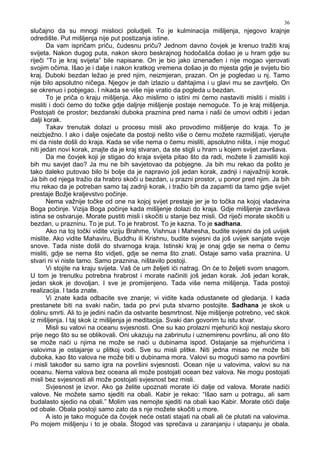 36
slučajno da su mnogi mislioci poludjeli. To je kulminacija mišljenja, njegovo krajnje
odredište. Put mišljenja nije put postizanja istine.
Da vam ispričam priču, čudesnu priču? Jednom davno čovjek je krenuo tražiti kraj
svijeta. Nakon dugog puta, nakon skoro beskrajnog hodočašća došao je u hram gdje su
riječi “To je kraj svijeta” bile napisane. On je bio jako iznena en i nije mogao vjerovati
svojim očima. Išao je i dalje i nakon kratkog vremena došao je do mjesta gdje je svijetu bio
kraj. Duboki bezdan ležao je pred njim, neizmjeran, prazan. On je pogledao u nj. Tamo
nije bilo apsolutno ničega. Njegov je dah izlazio u dahtajima i u glavi mu se zavrtjelo. On
se okrenuo i pobjegao. I nikada se više nije vratio da pogleda u bezdan.
To je priča o kraju mišljenja. Ako mislimo o istini mi ćemo nastaviti misliti i misliti i
misliti i doći ćemo do točke gdje daljnje mišljenje postaje nemoguće. To je kraj mišljenja.
Postojati će prostor; bezdanski duboka praznina pred nama i naši će umovi odbiti i jedan
dalji korak.
Takav trenutak dolazi u procesu misli ako provodimo mišljenje do kraja. To je
neizbježno. I ako i dalje osjećate da postoji nešto više o čemu možete razmišljati, vjerujte
mi da niste došli do kraja. Kada se više nema o čemu misliti, apsolutno ništa, i nije moguć
niti jedan novi korak, znajte da je kraj stvaran, da ste stigli u hram u kojem svijet završava.
Da me čovjek koji je stigao do kraja svijeta pitao što da radi, možete li zamisliti koji
bih mu savjet dao? Ja mu ne bih savjetovao da pobjegne. Ja bih mu rekao da pošto je
tako daleko putovao bilo bi bolje da je napravio još jedan korak, zadnji i najvažniji korak.
Ja bih od njega tražio da hrabro skoči u bezdan, u prazni prostor, u ponor pred njim. Ja bih
mu rekao da je potreban samo taj zadnji korak, i tražio bih da zapamti da tamo gdje svijet
prestaje Božje kraljevstvo počinje.
Nema važnije točke od one na kojoj svijet prestaje jer je to točka na kojoj vladavina
Boga počinje. Vizija Boga počinje kada mišljenje dolazi do kraja. Gdje mišljenje završava
istina se ostvaruje. Morate pustiti misli i skočiti u stanje bez misli. Od riječi morate skočiti u
bezdan, u prazninu. To je put. To je hrabrost. To je kazna. To je sadhana.
Ako na toj točki vidite viziju Brahme, Vishnua i Mahesha, budite svjesni da još uvijek
mislite. Ako vidite Mahaviru, Buddhu ili Krishnu, budite svjesni da još uvijek sanjate svoje
snove. Tada niste došli do stvarnoga kraja. Istinski kraj je onaj gdje se nema o čemu
misliti, gdje se nema što vidjeti, gdje se nema što znati. Ostaje samo vaša praznina. U
stvari ni vi niste tamo. Samo praznina, ništavilo postoji.
Vi stojite na kraju svijeta. Vaš će um željeti ići natrag. On će to željeti svom snagom.
U tom je trenutku potrebna hrabrost i morate načiniti još jedan korak. Još jedan korak,
jedan skok je dovoljan. I sve je promijenjeno. Tada više nema mišljenja. Tada postoji
realizacija. I tada znate.
Vi znate kada odbacite sve znanje; vi vidite kada odustanete od gledanja. I kada
prestanete biti na svaki način, tada po prvi puta stvarno postojite. Sadhana je skok u
dolinu smrti. Ali to je jedini način da ostvarite besmrtnost. Nije mišljenje potrebno, već skok
iz mišljenja. I taj skok iz mišljenja je meditacija. Svaki dan govorim tu istu stvar.
Misli su valovi na oceanu svjesnosti. One su kao prolazni mjehurići koji nestaju skoro
prije nego što su se oblikovali. Oni ukazuju na zabrinutu i uznemirenu površinu, ali ono što
se može naći u njima ne može se naći u dubinama ispod. Ostajanje sa mjehurićima i
valovima je ostajanje u plitkoj vodi. Sve su misli plitke. Niti jedna misao ne može biti
duboka, kao što valova ne može biti u dubinama mora. Valovi su mogući samo na površini
i misli tako er su samo igra na površini svjesnosti. Ocean nije u valovima, valovi su na
oceanu. Nema valova bez oceana ali može postojati ocean bez valova. Ne mogu postojati
misli bez svjesnosti ali može postojati svjesnost bez misli.
Svjesnost je izvor. Ako ga želite upoznati morate ići dalje od valova. Morate nadići
valove. Ne možete samo sjediti na obali. Kabir je rekao: “Išao sam u potragu, ali sam
budalasto sjedio na obali.” Molim vas nemojte sjediti na obali kao Kabir. Morate otići dalje
od obale. Obala postoji samo zato da s nje možete skočiti u more.
A isto je tako moguće da čovjek neće ostati stajati na obali ali će plutati na valovima.
Po mojem mišljenju i to je obala. Štogod vas sprečava u zaranjanju i utapanju je obala.
 