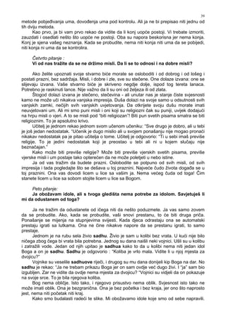 39
metode pobje ivanja uma, dovo enja uma pod kontrolu. Ali ja ne bi prepisao niti jednu od
tih dviju metoda.
Kao prvo, ja bi vam prvo rekao da vidite da li konj uopće postoji. Vi trebate izmoriti,
zauzdati i osedlati nešto što uopće ne postoji. Oba su napora beskorisna jer nema konja.
Konj je sjena vašeg neznanja. Kada se probudite, nema niti konja niti uma da se pobijedi,
niti konja ni uma da se kontrolira.
Četvrto pitanje :
Vi od nas tražite da se ne držimo misli. Da li se to odnosi i na dobre misli?
Ako želite upoznati svoje stvarno biće morate se osloboditi i od dobrog i od lošeg i
postati prazni, bez sadržaja. Misli, i dobre i zle, sve su stečene. One dolaze izvana: one se
slijevaju izvana. Vaše stvarno biće je skriveno negdje dolje, ispod tog tereta lanaca.
Potrebno je raskinuti lance. Nije važno da li su oni od željeza ili od zlata.
Štogod dolazi izvana je stečeno, stečevina - ali unutar nas je stanje čiste svjesnosti
kamo ne može uči nikakva vanjska impresija. Duša dolazi na svoje samo u odsutnosti svih
vanjskih zamki, nečijih svih vanjskih uvjetovanja. Da otkrijete svoju dušu morate imati
neuvjetovani um. Ali mi smo puni misli i oni koji su religiozni čak su puniji, uvijek dodajući
na hrpu misli o vjeri. A to se misli pod “biti religiozan”! Biti pun svetih pisama smatra se biti
religioznim. To je apsolutno krivo.
Učitelj je jednom rekao jednom svom učenom učeniku: “Sve drugo je dobro, ali u tebi
je još jedan nedostatak. “Učenik je dugo mislio ali u svojem ponašanju nije mogao pronaći
nikakav nedostatak pa je pitao učitelja o tome. Učitelj je odgovorio: “Ti u sebi imaš previše
religije. To je jedini nedostatak koji je preostao u tebi ali ni u kojem slučaju nije
beznačajan.”
Kako može biti previše religije? Može biti previše vjerskih svetih pisama, previše
vjerske misli i um postaje tako opterećen da ne može poletjeti u nebo istine.
Ja od vas tražim da budete prazni. Oslobodite se potpuno od svih misli, od svih
impresija i tada pogledajte što se dešava u toj praznini. Najveće čudo života doga a se u
toj praznini. Ona vas dovodi licem u lice sa vašim ja. Nema većeg čuda od toga! Čim
stanete licem u lice sa sobom stojite licem u lice sa Bogom.
Peto pitanje:
Ja obožavam idole, ali s tvoga gledišta nema potrebe za idolom. Savjetuješ li
mi da odustanem od toga?
Ja ne tražim da odustanete od ičega niti da nešto poduzmete. Ja vas samo zovem
da se probudite. Ako, kada se probudite, vaši snovi prestanu, to će biti druga priča.
Ponašanje se mijenja na stupnjevima svijesti. Kada djeca odrastaju ona se automatski
prestaju igrati sa lutkama. Ona ne čine nikakve napore da se prestanu igrati, to samo
prestaje.
Jednom je na rubu sela živio sadhu. Živio je sam u kolibi bez vrata. U kući nije bilo
ničega zbog čega bi vrata bila potrebna. Jednog su dana naišli neki vojnici. Ušli su u kolibu
i zatražili vode. Jedan od njih upitao je sadhua kako to da u kolibi nema niti jedan idol
Boga a on je sadhu. Sadhu je odgovorio : “Koliba je vrlo mala. Vidite li u njoj mjesta za
dvojicu?”
Vojnike su veselile sadhuove riječi, i drugog su mu dana donijeli kip Boga na dar. No
sadhu je rekao: “Ja ne trebam prikazu Boga jer on sam ovdje već dugo živi. I “ja” sam bio
izgubljen. Zar ne vidite da ovdje nema mjesta za dvojicu? “Vojnici su vidjeli da on pokazuje
na svoje srce. To je bila njegova koliba.
Bog nema obličje. Isto tako, i njegovo prisustvo nema oblik. Svjesnost isto tako ne
može imati oblik. Ona je bezgranična. Ona je bez početka i bez kraja, jer ono što naprosto
jest, nema niti početak niti kraj.
Kako smo budalasti radeći te slike. Mi obožavamo idole koje smo od sebe napravili.
 
