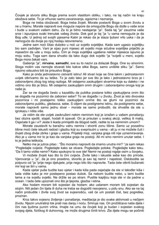 40
Čovjek je stvorio sliku Boga prema svom vlastitom obliku, i tako, na taj način na kraju
obožava sebe. To je vrhunac samo-zavaravanja, egoizma i neznanja.
Boga ne treba obožavati. Boga treba živjeti. Morate postaviti Boga u svom životu a
ne u hramu. Morate napraviti sve moguće napore da omogućite Bogu da do e u vaše srce
i bude u svakom vašem dahu. Za to je bitno nestajanje “ja”. Sada taj “ja“ zauzima vaše
srce i ispunjava svaki trenutak vašeg života. Dok god je taj “ja “u vama nemoguće je da
Bog u e. U jednoj od svojih pjesama Kabir je rekao da je staza ljubavi vrlo uska i da je
nemoguće da dvoje po njoj hodaju istovremeno.
Jedne sam noći čitao duboko u noć uz svjetlo svjetiljke. Kada sam ugasio svjetiljku
bio sam zadivljen. Vani je sijao puni mjesec ali svjetlo moje sićušne svjetiljke priječilo je
mjesečini da ude u moju sobu. Čim je moja svjetiljka ugašena nektar mjeseca ispunio je
moju sobu. Toga sam dana shvatio da tako dugo dok svjetlo “ja “svijetli u meni, svjetlo
Boga mora čekati vani.
Gašenje “ja”, nirvana, samadhi, sve su to nazivi za dolazak Boga. One su sinonimi.
Stoga molim vas nemojte stvarati bilo kakve slike Boga, samo uništite sliku “ja”. Samo
njezino odsustvo biti će prisustvo Boga.
Kako je onda jednostavno ostvariti istinu! Ali stvari koje se čine lakim i jednostavnim
uvijek otkrivamo da su teške. To je zato tako jer sve što je lako i jednostavno brzo je i
zaboravljeno zbog tog istog razloga. Mi ostajemo zaokupljeni stvarima koje su daleko i ne
vidimo ono što je blizu. Mi ostajemo zaokupljeni onim drugim i zaboravljamo onoga koji je
naše ja.
Zar se ne doga a često u kazalištu da publika postane toliko zaokupljena onim što
se doga a na pozornici da zaboravi sebe? To se doga a i u životu. Život je isto divovska
pozornica i mi postajemo toliko zaokupljeni onime što se glumi na pozornici da
zaboravljamo publiku, gledaoca, sebe. S ciljem da postignemo istinu, da postignemo sebe,
morate napraviti samo jednu stvar - morate se samo probuditi, da shvatite da ste u
igrokazu i ništa više.
Ja vidim da ste uvijek zaokruženi nekim nemirom koji je izražen u vašem ponašanju
bez obzira sjedili, stajali, hodali ili spavali. On je prisutan u svakoj akciji, velikoj ili maloj.
Osjećate li ga i vi? Jeste li ikada primijetili da štogod radili, radite to sa nemirnim umom?
Morate zaustaviti tu baražnu vatru nemira i stvoriti zonu tišine. Samo uz pozadinu
tišine moći ćete iskusiti radost i glazbu koji su sveprisutni u vama - ali ju vi ne možete čuti i
živjeti zbog divlje zbrke i graje u vama. Prijatelji moji, vanjska graja niti nije uznemiravanje.
Ako je u vama mir to je kao da vanjska graja ne postoji. Ali mi smo nemirni unutar sebe. I
to je jedina teškoća.
Netko me je jutros pitao : “Što moramo napraviti da imamo unutra mir? “Ja sam rekao
“Pogledajte cvijeće. Pogledajte kako se otvara. Pogledajte potoke. Pogledajte kako teku.
“Da li tamo vidite nemir? Kako spokojno to sve ide! Nemir ne postoji nigdje osim u čovjeku.
Vi možete živjeti kao što to čini cvijeće. Živite tako i iskusite sebe kao dio prirode.
Vjerovanje u “ja”, da je ono posebno, stvorilo je sav taj nemir i napetost. Oslobodite se
potpuno od “ja “prije nego djelujete, prije nego bilo što napravite. Tada ćete otkriti božanski
mir koji se širi u vama.
Kada vjetar puše budite kao vjetar i kada kiša pada osjećajte da ste vi tako er kiša i
tada vidite kako je mir postepeno postao dubok. Sa nebom budite nebo, u tami budite
tama a na svjetlu svjetlo. Ne držite se po strani. Pustite kapljicu koja ste vi da padne u
ocean. I tada ćete upoznati ono što je ljepota, glazba i istina.
Ako hodam moram biti svjestan da hodam; ako ustanem moram biti svjestan da
stojim. Niti jedan čin tijela ili duha ne treba se dogoditi nesvjesno, u polu snu. Ako se na taj
način probudite i živite svoj život sa svjesnošću, vaš će um postati čist, bez pogreške,
proziran.
Kroz takvo svjesno življenje i ponašanje, meditacija je dio svake aktivnosti u nečijem
životu. Njezin unutrašnji tok prati nas danju i noću. Smiruje nas. On pročišćava naša djela i
čini nas ljudima punim vrlina. Imajte na umu da čovjek koji je budan i svjestan svakog
svojeg djela, fizičkog ili duhovnog, ne može drugima činiti krivo. Zla djela mogu se počiniti
 