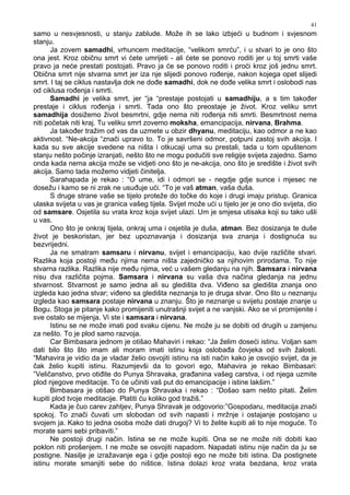 41
samo u nesvjesnosti, u stanju zablude. Može ih se lako izbjeći u budnom i svjesnom
stanju.
Ja zovem samadhi, vrhuncem meditacije, “velikom smrću”, i u stvari to je ono što
ona jest. Kroz običnu smrt vi ćete umrijeti - ali ćete se ponovo roditi jer u toj smrti vaše
pravo ja neće prestati postojati. Pravo ja će se ponovo roditi i proći kroz još jednu smrt.
Obična smrt nije stvarna smrt jer iza nje slijedi ponovo ro enje, nakon kojega opet slijedi
smrt. I taj se ciklus nastavlja dok ne do e samadhi, dok ne do e velika smrt i oslobodi nas
od ciklusa ro enja i smrti.
Samadhi je velika smrt, jer “ja “prestaje postojati u samadhiju, a s tim tako er
prestaje i ciklus ro enja i smrti. Tada ono što preostaje je život. Kroz veliku smrt
samadhija dosižemo život besmrtni, gdje nema niti ro enja niti smrti. Besmrtnost nema
niti početak niti kraj. Tu veliku smrt zovemo moksha, emancipacija, nirvana, Brahma.
Ja tako er tražim od vas da uzmete u obzir dhyanu, meditaciju, kao odmor a ne kao
aktivnost. “Ne-akcija “znači upravo to. To je savršeni odmor, potpuni zastoj svih akcija. I
kada su sve akcije svedene na ništa i otkucaji uma su prestali, tada u tom opuštenom
stanju nešto počinje izranjati, nešto što ne mogu podučiti sve religije svijeta zajedno. Samo
onda kada nema akcija može se vidjeti ono što je ne-akcija, ono što je središte i život svih
akcija. Samo tada možemo vidjeti činitelja.
Sarahapada je rekao : “O ume, idi i odmori se - negdje gdje sunce i mjesec ne
dosežu i kamo se ni zrak ne usu uje ući. “To je vaš atman, vaša duša.
S druge strane vaše se tijelo proteže do točke do koje i drugi imaju pristup. Granica
ulaska svijeta u vas je granica vašeg tijela. Svijet može ući u tijelo jer je ono dio svijeta, dio
od samsare. Osjetila su vrata kroz koja svijet ulazi. Um je smjesa utisaka koji su tako ušli
u vas.
Ono što je onkraj tijela, onkraj uma i osjetila je duša, atman. Bez dosizanja te duše
život je beskoristan, jer bez upoznavanja i dosizanja sva znanja i dostignuća su
bezvrijedni.
Ja ne smatram samsaru i nirvanu, svijet i emancipaciju, kao dvije različite stvari.
Razlika koja postoji me u njima nema ništa zajedničko sa njihovim prirodama. To nije
stvarna razlika. Razlika nije me u njima, već u vašem gledanju na njih. Samsara i nirvana
nisu dva različita pojma. Samsara i nirvana su vaša dva načina gledanja na jednu
stvarnost. Stvarnost je samo jedna ali su gledišta dva. Vi eno sa gledišta znanja ono
izgleda kao jedna stvar; vi eno sa gledišta neznanja to je druga stvar. Ono što u neznanju
izgleda kao samsara postaje nirvana u znanju. Što je neznanje u svijetu postaje znanje u
Bogu. Stoga je pitanje kako promijeniti unutrašnji svijet a ne vanjski. Ako se vi promijenite i
sve ostalo se mijenja. Vi ste i samsara i nirvana.
Istinu se ne može imati pod svaku cijenu. Ne može ju se dobiti od drugih u zamjenu
za nešto. To je plod samo razvoja.
Car Bimbasara jednom je otišao Mahaviri i rekao: “Ja želim doseći istinu. Voljan sam
dati bilo što što imam ali moram imati istinu koja osloba a čovjeka od svih žalosti.
“Mahavira je vidio da je vladar želio osvojiti istinu na isti način kako je osvojio svijet, da je
čak želio kupiti istinu. Razumjevši da to govori ego, Mahavira je rekao Bimbasari:
”Veličanstvo, prvo oti ite do Punya Shravaka, gra anina vašeg carstva, i od njega uzmite
plod njegove meditacije. To će učiniti vaš put do emancipacije i istine lakšim.”
Bimbasara je otišao do Punya Shravaka i rekao : “Došao sam nešto pitati. Želim
kupiti plod tvoje meditacije. Platiti ću koliko god tražiš.”
Kada je čuo carev zahtjev, Punya Shravak je odgovorio:”Gospodaru, meditacija znači
spokoj. To znači čuvati um slobodan od svih napasti i mržnje i ostajanje postojano u
svojem ja. Kako to jedna osoba može dati drugoj? Vi to želite kupiti ali to nije moguće. To
morate sami sebi pribaviti.”
Ne postoji drugi način. Istina se ne može kupiti. Ona se ne može niti dobiti kao
poklon niti prošenjem. I ne može se osvojiti napadom. Napadati istinu nije način da ju se
postigne. Nasilje je izražavanje ega i gdje postoji ego ne može biti istina. Da postignete
istinu morate smanjiti sebe do ništice. Istina dolazi kroz vrata bezdana, kroz vrata
 