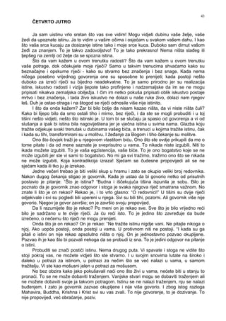 43
ČETVRTO JUTRO
Ja sam uistinu vrlo sretan što vas sve vidim! Mogu vidjeti dubinu vaše želje, vaše
žedi da upoznate istinu. Ja to vidim u vašim očima i osjećam u svakom vašem dahu. I kao
što vaša srca kucaju za dosizanje istine tako i moje srce kuca. Duboko sam dirnut vašom
že i za znanjem. To je takvo zadovoljstvo! To je tako prekrasno! Nema ništa sla eg ili
ljepšeg na zemlji od želje da se spozna istina.
Što da vam kažem u ovom trenutku radosti? Što da vam kažem u ovom trenutku
vaše potrage, dok očekujete moje riječi? Samo u takvim trenucima shvaćamo kako su
beznačajne i opskurne riječi - kako su stvarno bez značenja i bez snage. Kada nema
ničega posebno vrijednog govorenja one su sposobne to prenijeti; kada postoji nešto
duboko za izreći riječi su bijedno neadekvatne. To je samo prirodno jer su realizacija
istine, iskustvo radosti i vizija ljepote tako profinjene i nadzemaljske da im se ne mogu
pripisati nikakva zemaljska obilježja. I čim im netko pokuša pripisati oblik iskustvo postaje
mrtvo i bez značenja, i tada živo iskustvo ne dolazi u naše ruke živo, dolazi nam njegov
leš. Duh je ostao otraga i na štogod se riječi odnosile više nije istinito.
I što da onda kažem? Zar bi bilo bolje da nisam kazao ništa, da vi niste ništa čuli?
Kako bi lijepo bilo da smo ostali tiho i mirno, bez riječi, i da ste se mogli probuditi i u toj
tišini nešto vidjeti, nešto što istinski je. U tom bi se slučaju ja spasio od govorenja a vi od
slušanja a ipak bi istina bila nagoviještena jer je vječna istina u svima nama. Glazba koju
tražite odjekuje svaki trenutak u dubinama vašeg bića, a trenuci u kojima tražite istinu, čak
i kada su tihi, transformirani su u molitvu. I že anje za Bogom i tiho čekanje su molitve.
Ono što čovjek traži je u njegovom vlastitom biću. Ono što ste ovdje prikupili da me o
tome pitate i da od mene saznate je sveprisutno u vama. To nikada niste izgubili. Niti to
ikada možete izgubiti. To je vaša egzistencija, vaše biće. To je ono bogatstvo koje se ne
može izgubiti jer ste vi sami to bogatstvo. No mi ga svi tražimo, tražimo ono što se nikada
ne može izgubiti. Koja kontradikcija izraza! Sjećam se čudesne propovijedi ali se ne
sjećam kada ili tko ju je izrekao.
Jedne večeri trebao je biti veliki skup u hramu i zato se okupio veliki broj redovnika.
Nakon dugog čekanja stigao je govornik. Kada je ustao da bi govorio netko od prisutnih
postavio je pitanje: “Što je istina? “Budna i iščekujuća tišina ispunila je sobu. Bilo je
poznato da je govornik znao odgovor i stoga je svaka njegova riječ smatrana važnom. No
znate li što je on rekao? Rekao je, i to vrlo glasno: “O redovnici!” U tišini su dvije riječi
odjekivale i svi su pogledi bili upereni u njega. Svi su bili tihi, pozorni. Ali govornik više nije
govorio. Njegov je govor završio; on je završio svoju propovijed.
Da li razumijete što je rekao? Po meni on je rekao sve. Sve što je bilo vrijedno reći
bilo je sadržano u te dvije riječi. Ja ću reći isto. To je jedino što zavre uje da bude
izrečeno, o nečemu što riječi ne mogu prenijeti.
Onda što je on rekao? On je rekao: “Ne tražite istinu nigdje vani. Ne pitajte nikoga o
njoj. Ako uopće postoji, onda postoji u vama. U protivnom niti ne postoji. “I kada su ga
pitali o istini on nije rekao apsolutno ništa o njoj. On je jednostavno pozvao okupljene.
Pozvao ih je kao što bi pozvali nekoga da se probudi iz sna. To je jedini odgovor na pitanje
o istini.
Probuditi se znači postići istinu. Nema drugog puta. Vi spavate i stoga ne vidite što
stoji pokraj vas, ne možete vidjeti što ste stvarno. I u svojim snovima lutate na široko i
daleko u potrazi za istinom, u potrazi za nečim što se već nalazi u vama, u samom
tražitelju. Vi ste kao mošusni jelen u potrazi za mošusom.
No bez obzira kako jako pokušavali naći ono što živi u vama, nećete biti u stanju to
pronaći. To se ne može dobaviti traženjem. Vanjske stvari mogu se dobaviti traženjem ali
ne možete dobaviti svoje ja takvom potragom. Istinu se ne nalazi traženjem, nju se nalazi
bu enjem. I zato je govornik zazvao okupljene i nije više govorio. I zbog istog razloga
Mahavira, Buddha, Krishna i Krist svi su vas zvali. To nije govorenje, to je dozivanje. To
nije propovijed, već obraćanje, poziv.
 