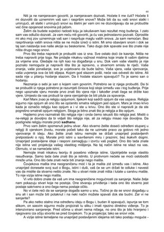 44
Niti ja ne namjeravam govoriti, ja namjeravam dozivati. Hoćete li me ćuti? Hoćete li
mi dozvoliti da uznemirim vaš san i raspršim snove? Može biti da su vaši snovi slatki i
umirujući, ali slatki i umirujući snovi su štetni jer vam oni ne dozvoljavaju da se probudite
već čine opojenost snovima još jačom.
Želim da budete svjedoci radosti koju ja iskušavam kao rezultat mog bu enja. I zato
sam vas odlučio dozvati. Ja vam neću niti govoriti, ja ću vas jednostavno pozvati. Oprostite
mi ako moj zov uznemiruje vaš san i raspršuje maglu vaših snova. Ja sam nemoćan. Bez
raspršivanja vaših snova ništa se ne može izreći o istini. Mi smo obavijeni snom i dok se
taj san nastavlja sve naše akcije su beskorisne. Tako dugo dok spavate sve što znate nije
ništa drugo nego snovi.
Prvo što treba napraviti je probuditi vas iz sna. Sve ostalo doći će kasnije. Ništa ne
treba napraviti prije toga. Ne pridajte nikakvu važnost mislima koje imate ili vašim djelima
za vrijeme sna. Gledajte na njih kao na doga anja u snu. Dok vam vaše vlastito ja nije
poznato nemoguće je napraviti išta što je ispravno, u stvarnom smislu te riječi. Vaše
znanje, vaše ponašanje, sve je uvjetovano da bude lažno. Vaša vjera, vaša vjerovanja,
vaša uvjerenja sva će biti slijepa. Kojom god stazom pošli, neće vas odvesti do istine. Ali
sada nije u pitanju hodanje stazom. Da li hodate stazom spavajući? To je samo san o
hodanju.
Neznanje o sebi je san o kojem vam govorim. Potrebno se iz njega probuditi. Da bi
se probudili iz njega potrebno je razumjeti činioce koji stoje izme u vas i tog bu enja. Prije
nego upoznate vjeru morate prvo znati što vjera nije i tako er znati čega se držite kao
vjere. Umjesto da vas probudi ta vjera vjerojatnije će biti pilula za spavanje.
Karl Marx zvao je religiju opijumom, lijekom koji sadrži opijum da vas uspava. Religija
sigurno nije opijum ali ono što se općenito smatra religijom jest opijum. Marx je imao krivo
kada je označio religiju kao opijum a i vi ste u krivu. Ono što ste vi napravili je da ste
pogrešno smatrali opijum religijom. Stoga je bitno znati što je religija a što opijum.
Hajdemo prvo razmatrati što religija nije i onda ćemo iskusiti što religija jest. Misliti o
ne-religiji je dovoljno da bi vidjeli što religija nije, ali za religiju misao nije dovoljna. Da
postignete religiju morate proći sadhanu.
Prvo vam želim spomenuti jednu stvar. Ako stvarno želite doseći odre eni stupanj u
religiji ili vjerskom životu, morate početi tako da ne uzimate pravo za gotovo niti jedno
vjerovanje ili ideju. Ako želite znati istinu nemojte se držati unaprijed postavljenih
pretpostavki o njoj. Morate prići istini u savršenom miru i praznini, bez ikakvih dogmi.
Unaprijed postavljene ideje i rasponi zamagljuju i izvrću vaš pogled. Ono što tada znate
nije istina već projekcija vašeg vlastitog mišljenja. Na taj način istina ne silazi na vas.
Obrnuto, vi se namećete istini.
Nemojte imati nikakvu teoriju ili posebno vi enje istine. Upotrijebite svoje vlastito
rasu ivanje. Samo tada ćete znati što je istinito. U protivnom nećete se moći osloboditi
mreže uma. Ono što ćete znati neće biti znanje nego mašta.
Čovjekova mašta ima neograničenu moć i ta je mašta zid izme u vas i istine. Ako
unaprijed donesete svoj sud o Bogu, istini i duši, vaš će se um držati te odluke i navesti
vas da mislite da stvarno nešto znate. No u stvari niste znali ništa i lutate u carstvu mašte.
To nije vizija istine nego mašta.
Vi vrlo dobro znate da vaš um ima neograničene mogućnosti za sanjanje. Naše želje
nam pokazuju stvari koje ne postoje. One stvaraju privi enja i tada ono što stvarno jest
postaje sakriveno a ono čega nema postaje očito.
No vi ćete reći da se sanjanje doga a samo u snu. Točno je da se snovi doga aju u
snu ali i san može biti potaknut i na neki način možete spavati dok ste budni. Zar vi ne
sanjarite?
Pa ako netko stalno ima odre enu ideju o Bogu i, budan ili spavajući, ispunja se tom
slikom, on sasvim sigurno može projicirati tu sliku i imati njezino direktno vi enje. To je
intenzivirano sanjarenje. Pred očima u stvari nema ničega, no ono što je bilo hranjeno i
njegovano iza očiju stvorilo se pred čovjekom. To je projekcija; tako se snovi vide.
A vizije istine temeljene na unaprijed postavljenim idejama isti tako postaju moguće -
 