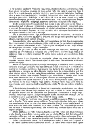 45
i to na taj način. Sljedbenik Krista ima viziju Krista, sljedbenik Krishne vidi Krishnu a nečiji
drugi učenik vidi nekoga drugoga. Ali to ni na koji način nije vizija ili ostvarenje Boga ili
istine. To je projekcija nečije mašte jer istodobno ne mogu postojati dvije istine, dva Boga.
Istina je jedna i ostvarenje je jedno, i onaj koji želi upoznati istinu mora odustati od svojih
bezbrojnih predodžbi i maštanja. Ja ne tražim da odbacite svoje zamisli zbog neke
odre ene koncepcije, ja od vas tražim da odbacite sve. Te su koncepcije rodile mnogim
vjerovanjima i dogmama, i zbog toga, bezbrojna vjerovanja postoje ali nema religije.
Da bi upoznali istinu treba zaboraviti sve teorije o njoj. Samo oni koji se nalaze u
stanju onkraj svih predrasuda i pristranosti, u stanju potpune nevinosti i neovisnosti mogu
ju upoznati. Tamo gdje nema niti koncepcije niti primisli, niti očekivanja, tamo i samo tamo
istina se može ostvariti. Zapravo, napor da ostvarimo istinu nije napor da ostvarimo istinu
već napor da se oslobodimo stanja sanjanja.
Što je ostvarenje istine? To je jednostavno sloboda od halucinacija. Ta sloboda je
realizacija istine. Kako smo izgubljeni u snovima, ono što je stalno prisutno izgleda kao
odsutno, usprkos svojem stalnom prisustvu.
Istina postoji jer istina uvijek jest. Nju ne treba niotkuda donijeti. Ona je sveprisutna.
Ali mi nismo prisutni. Mi smo izgubljeni u divljini svojih snova. Ne, ne trebamo sebi donijeti
istinu, mi moramo sebe donijeti k istini. To je moguće, ne vidjevši snove i vizije o Bogu,
već uklanjanjem svih snova i vizija - i bu enjem.
Zato vam ja kažem da istina ne treba maštanja, već realizaciju. Realizacija uma
slobodnog od svih maštanja je realizacija uma u stanju istine. Mi vidimo svijet kada je um
podijeljen, kada je u stanju dvojnosti. Mi vidimo istinu kada je um nepodijeljeno biće,
jedinstvo.
Svi pojmovi i sva vjerovanja su naga anja i stoga nisu vrata do istine. Oni su
prepreke i ne vode nikamo. Obrnuto oni zaprečuju vašu stazu. Staza istine ne leži izme u
njih već onkraj njih.
Molim vas nemojte usvojiti nikakve ideje ili koncepcije, ili bilo kakve oblike uvjerenja ili
vjerovanja o istini, jer vjerovanje koje ćete oblikovati postati će iskustvo. A to iskustvo nije
stvarno već mentalno, zamišljeno. Ova iskustva nisu duhovna. Sva vjerovanja o istini koja
su oblikovana u neznanju su lažna. Nemojte misliti o tome što je istina i kakva jest. Sve
takve misli su slijepe. To je kao kada slijepac pokušava zamisliti svjetlo. Jadnik! Bez vida
on ne može zamisliti ništa o svjetlu. Štogod mogao misliti biti će iz temelja krivo. On ne
može točno zamisliti niti tamu, a kamoli svjetlo. Trebamo oči da bi vidjeli i tamu.
Što može učiniti čovjek bez vida? Ja bi mu rekao: “Nemoj misliti o svjetlu. Liječi svoje
oči. “Pomoći mu ne može mišljenje nego liječenje. Ali što ja vidim? Ja ga vidim kako mu
propovijedaju, vidim kako mu objašnjavaju filozofiju svjetla. Ali nitko se ne brine o liječenju
očiju.
A što je još više iznena ujuće je da oni koji propovijedaju o svjetlu sami nisu nikada
ugledali svjetlo! Oni tako er znaju o svjetlu, ali ga nisu upoznali. To kažem zato jer da su
oni upoznali svjetlo znali bi uzaludnost svih propovijedi i usredotočili bi svoju brigu i
simpatiju na liječenje sljepoće. Ako je vid izliječen, svjetlo se automatski iskušuje. Ono što
je potrebno za vid je uvijek prisutno. Ako postoji vid, postoji svjetlo.
“Vid” i “svjetlo” su riječi koje mogu odvesti u različitim pravcima. Mišljenje o svjetlu
vodi u filozofiju. To je pravac samog mišljenja. To ne vodi u iskustvo; to je samo misao.
Ima puno hodanja ali se ne stiže ni na kakvo odredište. Postoji mnogo zaključaka ali niti
jedan koji može riješiti naše probleme. To je samo prirodno. Čak i najsavršenija misao o
vodi ne može ni najmanje ugasiti nečiju že . Način na koji se može ugasiti nečiju že je
potpuno drugačiji.
Staza, sadhana, nije način mišljenja, to je liječenje vida. Rekao sam da je mišljenje o
svjetlu filozofija a sada želim reći da je vizija kroz vid religija. Možete doći do intelektualnih
zaključaka mišljenjem, dok vam sadhana daje duhovnu viziju, duhovna iskustva. Prvo je
kao mišljenje o vodi; drugo, kao utaživanje nečije že i. Prvo je problem; drugo je rješenje.
Svima postavljam ovo pitanje: “Da li želite upoznati svjetlo ili želite znati o svjetlu? “A
vi - da li želite upoznati istinu ili želite znati o istini? Da li želite znati o vodi ili želite ugasiti
 