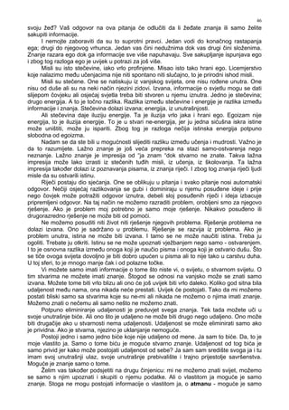 46
svoju že ? Vaš odgovor na ova pitanja će odlučiti da li že ate znanja ili samo želite
sakupiti informacije.
I nemojte zaboraviti da su to suprotni pravci. Jedan vodi do konačnog rastapanja
ega; drugi do njegovog vrhunca. Jedan vas čini nedužnima dok vas drugi čini složenima.
Znanje razara ego dok ga informacije sve više napuhavaju. Sve sakupljanje ispunjava ego
i zbog tog razloga ego je uvijek u potrazi za još više.
Misli su isto stečevine, iako vrlo profinjene. Misao isto tako hrani ego. Licemjerstvo
koje nalazimo me u učenjacima nije niti spontano niti slučajno, to je prirodni ishod misli.
Misli su stečene. One se natiskuju iz vanjskog svijeta, one nisu ro ene unutra. One
nisu od duše ali su na neki način njezini zidovi. Izvana, informacije o svjetlu mogu se dati
slijepom čovjeku ali osjećaj svjetla treba biti stvoren u njemu iznutra. Jedno je stečevina;
drugo energija. A to je točno razlika. Razlika izme u stečevine i energije je razlika izme u
informacije i znanja. Stečevina dolazi izvana; energija, iz unutrašnjosti.
Ali stečevina daje iluziju energije. Ta je iluzija vrlo jaka i hrani ego. Egoizam nije
energija, to je iluzija energije. To je u stvari ne-energija, jer ju jedna sićušna iskra istine
može uništiti, može ju ispariti. Zbog tog je razloga nečija istinska energija potpuno
slobodna od egoizma.
Nadam se da ste bili u mogućnosti slijediti razliku izme u učenja i mudrosti. Važno je
da to razumijete. Lažno znanje je još veća prepreka na stazi samo-ostvarenja nego
neznanje. Lažno znanje je impresija od “ja znam “dok stvarno ne znate. Takva lažna
impresija može lako izrasti iz stečenih tu ih misli, iz učenja, iz školovanja. Ta lažna
impresija tako er dolazi iz poznavanja pisama, iz znanja riječi. I zbog tog znanja riječi ljudi
misle da su ostvarili istinu.
Riječi postaju dio sjećanja. One se oblikuju u pitanja i svako pitanje nosi automatski
odgovor. Nečiji osjećaj razlikovanja se gubi i dominiraju u njemu posu ene ideje i prije
nego čovjek može potražiti odgovor iznutra, debeli sloj posu enih riječi i ideja izbacuje
pripremljeni odgovor. Na taj način ne možemo razraditi problem, orobljeni smo za njegovo
rješenje. Ako je problem moj potrebno je samo moje rješenje. Nikakvo posu eno ili
drugorazredno rješenje ne može biti od pomoći.
Ne možemo posuditi niti život niti rješenje njegovih problema. Rješenje problema ne
dolazi izvana. Ono je sadržano u problemu. Rješenje se razvija iz problema. Ako je
problem unutra, istina ne može biti izvana. I tamo se ne može naučiti istina. Treba ju
ogoliti. Trebate ju otkriti. Istinu se ne može upoznati vježbanjem nego samo - ostvarenjem.
I to je osnovna razlika izme u onoga koji je naučio pisma i onoga koji je ostvario dušu. Što
se tiče ovoga svijeta dovoljno je biti dobro upućen u pisma ali to nije tako u carstvu duha.
U toj sferi, to je mnogo manje čak i od polazne točke.
Vi možete samo imati informacije o tome što niste vi, o svijetu, o stvarnom svijetu. O
tim stvarima ne možete imati znanje. Štogod se odnosi na vanjsko može se znati samo
izvana. Možete tome biti vrlo blizu ali ono će još uvijek biti vrlo daleko. Koliko god sitna bila
udaljenost me u nama, ona nikada neće prestati. Uvijek će postojati. Tako da mi možemo
postati bliski samo sa stvarima koje su ne-mi ali nikada ne možemo o njima imati znanje.
Možemo znati o nečemu ali samo nešto ne možemo znati.
Potpuno eliminiranje udaljenosti je preduvjet svega znanja. Tek tada možete uči u
svoje unutrašnje biće. Ali ono što je udaljeno ne može biti drugo nego udaljeno. Ono može
biti drugačije ako u stvarnosti nema udaljenosti. Udaljenost se može eliminirati samo ako
je prividna. Ako je stvarna, njezino je uklanjanje nemoguće.
Postoji jedno i samo jedno biće koje nije udaljeno od mene. Ja sam to biće. Da, to je
moje vlastito ja. Samo o tome biću je moguće stvarno znanje. Udaljenost od tog bića je
samo privid jer kako može postojati udaljenost od sebe? Ja sam sam središte svoga ja i tu
imam svoj unutrašnji ulaz, svoje unutrašnje prebivalište i trajno prijestolje savršenstva.
Moguće je znanje samo o tome.
Želim vas tako er podsjetiti na drugu činjenicu: mi ne možemo znati svijet, možemo
se samo s njim upoznati i skupiti o njemu podatke. Ali o vlastitom ja moguće je samo
znanje. Stoga ne mogu postojati informacije o vlastitom ja, o atmanu - moguće je samo
 