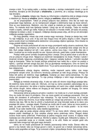 47
znanje o duši. To je razlog zašto, u slučaju objekata, u slučaju materijalnih stvari, u ne-mi
stvarima, dovoljno je biti stručnjak u shastrama, u pismima, ali u slučaju vlastitoga ja to
nije dovoljno.
Nauka je shastra; religija nije. Nauka su informacije o objektima dok je religija znanje
o vlastitom ja. Nauka je shastra, pismo; religija je sadhana, staza do realizacije.
Ja ne propovijedam. Takav je pristup potpuno bez plodova. Ono što se traži nije
propovijed nego liječenje. Ja ne namjeravam izlagati o doktrinama koje se bave istinom.
One su sve beskorisne. Me utim, ono što vrijedi je metoda po kojoj netko može vidjeti
istinu. Ta metoda služi kao liječenje bolesti i zbog nje se oči otvaraju. Tada ne morate
misliti o svjetlu, odmah ga vidite. Kada je vid odsutan vi morate misliti, ali kada vid postoji,
mišljenje ne dolazi u obzir. U sljepoći, mišljenje obavlja posao očiju, ali čim je vid obnovljen
mišljenje postaje nepotrebno.
Sa mog gledišta, misao nije znak znanja nego neznanja. Znanje je stanje bez misli.
To nije mišljenje, to je uvid. A taj uvid nije moguć kroz niti jednu dogmu o istini. Dogme
samo svode stvari na intelektualne stečevine i one postaju dijelovi sjećanja. One nikada ne
mogu postati dijelovi znanja.
Dogme se može podučavati ali one ne mogu promijeniti nečiju stvarnu osobnost. Kao
odijelo, one iskazuju promjenu na vanjskom stupnju ali unutrašnje biće ostaje ono što je
bilo. Duh ostaje netaknut od njih i veo, pokrov, uzima novu boju i novi oblik. Ako ste vi
takvi, mudrost se ne može spustiti na vas. Upravo obrnuto, pasti ćete u jarak licemjerstva.
Postoji veliki ponor izme u čovjekovog bića i znanja. Ono je jedna stvar a ono što se
zna je potpuno druga stvar. Njegova je osobnost rascijepljena na dvoje. Postoji i sukob i
dvojnost izme u njegovog unutrašnjeg bića i njegove vanjske ljušture. I prirodni rezultat
toga je licemjerje. Takav se čovjek počinje prikazivati kao netko tko u stvari ne postoji u
njemu, i počinje skrivati onoga koji jest. Ovo je glumljenje nereligiozno. Ono ne samo da
uništava živote drugih već i nečiji vlastiti život. To je samo-zavaravanje ali ono se prikazuje
kao religioznost.
Intelektualno učenje dogma, doktrina, može napraviti samo toliko: one mogu
promijeniti vanjski omot. Za duhovnu revoluciju potreban je neki drugi pristup. Pristup ne
treba biti jedna od doktrina nego sadhana, hodanje po stazi samo-ostvarenja. To nije
pristup propovijedi nego liječenje. To nije pristup mišljenja o istini nego otvaranja očiju
prema istini.
Religija je metoda otvaranja očiju. A ako se vaše oči otvore vizija Boga postaje laka.
Ali doktrine neće otvoriti vaše oči. Obrnuto, oni koji su njima zavedeni zaboravljaju da su
njihove oči zatvorene i da istine o kojima raspravljaju oni sami nisu vidjeli vlastitim očima
već očima drugih. Istina vi ena od drugog je kao obrok pojeden od drugog. On nema
svrhu niti za koga drugog.
Ostvarenje istine je potpuno privatno i osobno i ne može se ni u kom slučaju prenijeti.
Ono ne može biti dano ili primljeno. Ono se mora postići od svakoga ponaosob. Ono ne
može biti ukradeno ili prihvaćeno kao milostinja. To nije komad imovine, to je nečije
vlastito ja. Istina nije imovina, to je nečije vlastito ja i stoga nije prenosivo. Do sada to nitko
nikome nije dao. Niti će itko to učiniti u budućnosti jer onaj trenutak kada je to dano ono
prestaje biti istina, i postaje objekt. Predmet se može dati ili uzeti. Istina se mora postići u
sebi, po sebi samome. To je subjektivno. U stvari, to se ne može postići - to se mora
postati, To je vaše vlastito biće, vaša vlastita egzistencija.
I zato gdje se javlja pitanje učenja istine? To se mora otkriti. Učenje samo stvara
slojeve preko vlastitoga ja. Sva vanjska učenja samo prekrivaju istinu. Štogod dolazi
izvana može samo prekrivati. Prekrivanje je jedina moguća stvar izvana. A odjeća misli
nastavlja sve više prekrivati vlastito ja. Skinite tu odjeću i budite goli. Odbacite tu odjeću. S
ciljem da upoznate svoje ja vi morate naučiti, a ne učiti. Kada svi vanjski gosti odu
upoznati ćete onoga koji nije gost nego domaćin.
Istinu se ne može podučavati ali metodu poznavanja istine može. Danas nitko ne
govori o toj metodi. Iako se mnogo govori o istini, ne govori se o metodi ostvarenja istine.
Nema veće pogreške od toga. To je ovisnost o tijelu i propuštanje života. Kao rezultat toga
 