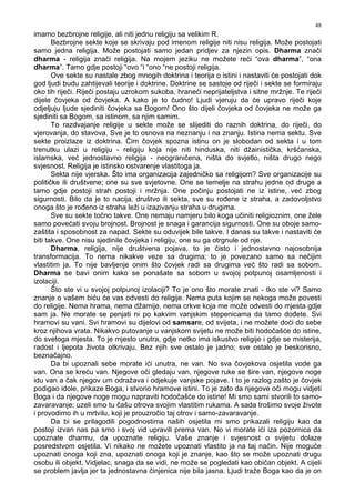 48
imamo bezbrojne religije, ali niti jednu religiju sa velikim R.
Bezbrojne sekte koje se skrivaju pod imenom religije niti nisu religija. Može postojati
samo jedna religija. Može postojati samo jedan pridjev za njezin opis. Dharma znači
dharma - religija znači religija. Na mojem jeziku ne možete reći “ova dharma”, “ona
dharma”. Tamo gdje postoji “ovo “i “ono “ne postoji religija.
Ove sekte su nastale zbog mnogih doktrina i teorija o istini i nastaviti će postojati dok
god ljudi budu zahtijevali teorije i doktrine. Doktrine se sastoje od riječi i sekte se formiraju
oko tih riječi. Riječi postaju uzrokom sukoba, hraneći neprijateljstva i sitne mržnje. Te riječi
dijele čovjeka od čovjeka. A kako je to čudno! Ljudi vjeruju da će upravo riječi koje
odjeljuju ljude sjediniti čovjeka sa Bogom! Ono što dijeli čovjeka od čovjeka ne može ga
sjediniti sa Bogom, sa istinom, sa njim samim.
To razdvajanje religije u sekte može se slijediti do raznih doktrina, do riječi, do
vjerovanja, do stavova. Sve je to osnova na neznanju i na znanju. Istina nema sektu. Sve
sekte proizlaze iz doktrina. Čim čovjek spozna istinu on je slobodan od sekta i u tom
trenutku ulazi u religiju - religiju koja nije niti hinduska, niti džainistička, kršćanska,
islamska, već jednostavno religija - neograničena, ništa do svjetlo, ništa drugo nego
svjesnost. Religija je istinsko ostvarenje vlastitoga ja.
Sekta nije vjerska. Što ima organizacija zajedničko sa religijom? Sve organizacije su
političke ili društvene; one su sve svjetovne. One se temelje na strahu jedne od druge a
tamo gdje postoji strah postoji i mržnja. One počinju postojati ne iz istine, već zbog
sigurnosti. Bilo da je to nacija, društvo ili sekta, sve su ro ene iz straha, a zadovoljstvo
onoga što je ro eno iz straha leži u izazivanju straha u drugima.
Sve su sekte točno takve. One nemaju namjeru bilo koga učiniti religioznim, one žele
samo povećati svoju brojnost. Brojnost je snaga i garancija sigurnosti. One su oboje samo-
zaštita i sposobnost za napad. Sekte su oduvijek bile takve. I danas su takve i nastaviti će
biti takve. One nisu sjedinile čovjeka i religiju, one su ga otrgnule od nje.
Dharma, religija, nije društvena pojava, to je čisto i jednostavno najosobnija
transformacija. To nema nikakve veze sa drugima; to je povezano samo sa nečijim
vlastitim ja. To nije bavljenje onim što čovjek radi sa drugima već što radi sa sobom.
Dharma se bavi onim kako se ponašate sa sobom u svojoj potpunoj osamljenosti i
izolaciji.
Što ste vi u svojoj potpunoj izolaciji? To je ono što morate znati - tko ste vi? Samo
znanje o vašem biću će vas odvesti do religije. Nema puta kojim se nekoga može povesti
do religije. Nema hrama, nema džamije, nema crkve koja me može odvesti do mjesta gdje
sam ja. Ne morate se penjati ni po kakvim vanjskim stepenicama da tamo do ete. Svi
hramovi su vani. Svi hramovi su dijelovi od samsare, od svijeta, i ne možete doći do sebe
kroz njihova vrata. Nikakvo putovanje u vanjskom svijetu ne može biti hodočašće do istine,
do svetoga mjesta. To je mjesto unutra, gdje netko ima iskustvo religije i gdje se misterija,
radost i ljepota života otkrivaju. Bez njih sve ostalo je jadno; sve ostalo je beskorisno,
beznačajno.
Da bi upoznali sebe morate ići unutra, ne van. No sva čovjekova osjetila vode ga
van. Ona se kreću van. Njegove oči gledaju van, njegove ruke se šire van, njegove noge
idu van a čak njegov um odražava i odjekuje vanjske pojave. I to je razlog zašto je čovjek
podigao idole, prikaze Boga, i stvorio hramove istini. To je zato da njegove oči mogu vidjeti
Boga i da njegove noge mogu napraviti hodočašće do istine! Mi smo sami stvorili to samo-
zavaravanje; uzeli smo tu čašu otrova svojim vlastitim rukama. A sada trošimo svoje živote
i provodimo ih u mrtvilu, koji je prouzročio taj otrov i samo-zavaravanje.
Da bi se prilagodili pogodnostima naših osjetila mi smo prikazali religiju kao da
postoji izvan nas pa smo i svoj vid upravili prema van. No vi morate ići iza pozornica da
upoznate dharmu, da upoznate religiju. Vaše znanje i svjesnost o svijetu dolaze
posredstvom osjetila. Vi nikako ne možete upoznati vlastito ja na taj način. Nije moguće
upoznati onoga koji zna, upoznati onoga koji je znanje, kao što se može upoznati drugu
osobu ili objekt. Vidjelac, snaga da se vidi, ne može se pogledati kao običan objekt. A cijeli
se problem javlja jer ta jednostavna činjenica nije bila jasna. Ljudi traže Boga kao da je on
 