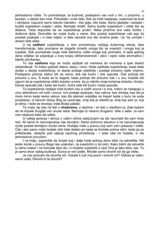 50
jednostavno vidite. To promatranje, ta budnost, postepeno vas vodi u mir, u prazninu, u
bezdan, u stanje bez misli. Pokušajte i znati ćete. Dok se misli rastapaju, svjesnost se budi
i oživljava. Usputno samo stanite nakratko - bilo gdje, bilo kada. Samo gledajte i slušajte i
budite svjedokom svijeta i sebe. Nemojte misliti. Samo budite svjedokom i vidite što se
dešava. Tada dopustite da se svjedočenje proširi. Neka prožima sva vaša fizička i
duševna djela. Dozvolite da uvijek bude s vama. Ako postoji svjedočenje vaš ego će
prestati postojati i vi ćete vidjeti, vi ćete ostvariti ono što stvarno jeste. “Ja “će umrijeti i
doseći ćete sebe.
U toj sadhani svjedočenja, u tom promatranju nečijeg duševnog stanja, laka
transformacija, laka promjena se doga a izme u onoga što se svjedoči i onoga koji je
svjedok. Dok promatrate svoje misli letimično vidite onoga koji promatra. A tada jednog
dana vidjelac se pojavljuje u svoj svojoj veličanstvenosti i slavi i cijelo vaše siromaštvo i
bijeda završavaju.
To nije sadhana koju se može vježbati od vremena do vremena a ipak doseći
oslobo enje. To treba vježbati stalno, danju i noću. Kada vježbate svjedočenje, kada idete
dublje u stanje svjedočenja, to stanje postaje stabilnije i postaje prisutno cijelo vrijeme.
Postepeno počinje stalno biti sa vama, dok ste budni i dok spavate. Čak počinje biti
prisutno u snu. A kada se to dogodi, kada počinje biti prisutno čak i u snu možete biti
sigurni da je svjedočenje otišlo duboko unutra, da je raširilo svoje korijenje duboko i široko.
Danas spavate čak i kada ste budni. Sutra ćete biti budni i kada spavate.
To svjedočenje rastapa misli budeći nas iz naših snova i iz sna. Valovi se rastapaju u
umu slobodnom od misli i snova. Um postaje spokojan, bez valova, bez drhtaja, kao što je
more mirno kada nema valova, kao što plamen svjetiljke ne treperi kada u kuću ne puše
povjetarac. U takvom stanju Bog se upoznaje, onaj koji je vlastito ja, onaj koji sam ja, koji
je istina. I tada se otvaraju vrata Božje palače.
Ta vrata, taj ulaz ne leži u shastrama, u riječima - on leži u vlastitom ja. Zato kažem
da ne kopate drugdje već unutar sebe. Nemojte ići nikamo drugamo. Idite u sebe. Ja sam
vam objasnio kako da u ete.
Iz vašeg spokoja i iskrica u vašim očima zaključujem da ste razumjeli što sam imao
reći. Ali samo to razumijevanje nije dovoljno. Samo duhovno iskustvo a ne razumijevanje
može postati temeljom života istine. Hodajte malo u pravcu koji sam vam pokazao i vidite.
Čak i ako samo malo hodate otići ćete daleko jer kada se krećete prema istini, kada joj se
približavate, dolazite pod utjecaj njezinog privlačenja - i tada više ne hodate, vi ste
jednostavno privučeni.
I na kraju, zapamtite da čovjek koji i dalje hoda jednog dana stiže na odredište. Niti
jedan korak u pravcu Boga nije uzaludan. Ja svjedočim o toj istini. Kako želim da ostvarite
tu istinu makar i na trenutak tako da i vi možete svjedočiti o njoj! Ona je tako blizu vas. To
je samo stvar vašeg bu enja. Sunce je već izašlo. Morate samo otvoriti oči da ga vidite.
Ja vas pozivam da otvorite oči. Hoćete li ćuti moj poziv i otvoriti oči? Odluka je vaša i
samo vaša. Otvoriti ili ne otvoriti?
 