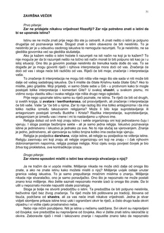 51
ZAVRŠNA VEČER
Prvo pitanje:
Zar ne pridajete nikakvu vrijednost filozofiji? Zar nije potrebno znati o istini da
bi se upoznala istina?
Istinu se ne može znati prije nego što ste ju ostvarili. A znati nešto o istini je potpuno
drugačije od poznavanja istine. Štogod znali o istini obavezno će biti neistinito. To je
neistinito jer je u odsustvu osobnog iskustva to nemoguće razumjeti. To je neistinito, ne sa
gledišta govornika već sa gledišta slušatelja.
Ako ja kažem nešto o istini hoćete li razumjeti na isti način na koji ja to kažem? To
nije moguće jer da bi razumjeli nešto na točno isti način morali bi biti potpuno isti kao ja i u
istoj situaciji. Ono što ja govorim postaje neistinito do trenutka kada do e do vas. To se
doga a jer ja mogu govoriti riječi i njihova interpretacija mora doći od vas. Značenje će
doći od vas i stoga neće biti različito od vas. Riječi će biti moje; značenje i interpretacija
vaša.
To značenje ili interpretacija ne mogu biti ništa više nego što ste sada vi niti može biti
dalje od vašeg sadašnjeg iskustva. Da li mislite da čitate Krishnu kada čitate Gitu? Ako to
mislite, jako griješite. Moji prijatelji, vi samo čitate sebe u Giti - u protivnom kako bi mogle
postojati tolike interpretacije i komentari Gite? U svakoj shastri, u svakom pismu, mi
vidimo svoju vlastitu sliku i svaka religija nije ništa drugo nego ogledalo.
Prije nego upoznate istinu samo su riječi poznate, ne istina. Te riječi će biti od drugih,
iz svetih knjiga, iz avatara i teerthankarasa, od prosvijetljenih, ali značenje i interpretacije
će biti vaše. Vaše “ja “će biti u njima. Zar to nije razlog što ima toliko antagonizma i da ima
toliko razlika izme u takozvanim religijama? Može li bilo koje suprotstavljanje ili
antagonizam postojati izme u Buddhe i Krista? Razlika interpretacije, suprotstavljanja,
antagonizam je izme u vas i mene i mi to nastavljamo u njihovo ime.
Religija dolazi od onih koji znaju istinu i sekte organiziraju oni koji jednostavno čuju i
vjeruju. I stoga postoje bezbrojne sekte - ali je samo jedna religija. Iskustvo poznavanja
istine je jedinstveno i iskustvo je jednako za sve. No to nije slučaj sa vjerovanjem. Znanje
je jedno, jedinstveno, ali vjerovanja su toliko brojna koliko ima osoba koje vjeruju.
Religija je posljedica darshana, vizije istine, ali religije su posljedica ne vi enja istine.
Religiju zasnivaju oni koji znaju ali religije organiziraju oni koji ne znaju - i čak njihovim
dobronamjernim naporima, religija postaje ireligija. Kroz cijelu svoju povijest čovjek je bio
žrtva tog prokletstva, ove kontradikcije izraza.
Drugo pitanje:
Zar nismo sposobni misliti o istini bez stvaranja shvaćanja o njoj?
Ja ne tražim da vi uopće mislite. Mišljenje nikada ne može otići dalje od onoga što
znate, a ako ne znate istinu kako možete misliti o njoj? Mišljenje uvijek ostaje unutar
granica vašeg iskustva. To je samo prepuštanje mračnim mislima o znanju. Mišljenje
nikada nije stvaralačko, ono je samo ponavljačko. Ono što je nepoznato ne može postati
znano kroz mišljenje. Ako želite saznati nepoznato morate izaći iz onoga što znate. Da bi
ušli u nepoznato morate napustiti obale poznatoga.
Stoga je bolje ne stvoriti predodžbu o istini. Ta predodžba će biti potpuno neistinita,
beživotna riječ bez živog značenja. Ta riječ može biti poštovana po tradiciji, štovana od
tisuća, podržana od shastra, ali za vas neće imati nikakve vrijednosti. Jedna je stvar
vidjeti slomljene prikaze istine kroz uski i ograničeni okvir te riječi, a čisto drugo kada okviri
otpadnu i vi vidite cijelo prostranstvo neba.
Nebo nije ničim porubljeno. Niti je istina u nečemu sadržana. Svi okviri su napravljeni
od čovjeka; sve predodžbe su napravljene od čovjeka. Ako vi želite znati istinu iskoračite iz
okvira. Zaboravite riječi i misli i takozvano znanje i napustite znano tako da nepoznato
 