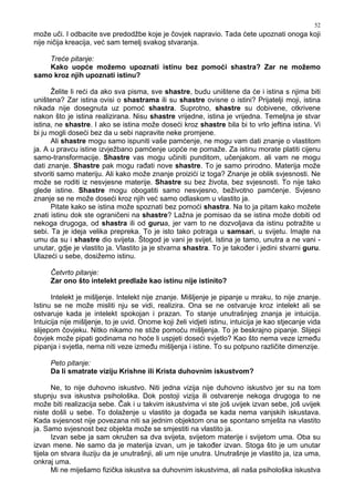 52
može uči. I odbacite sve predodžbe koje je čovjek napravio. Tada ćete upoznati onoga koji
nije ničija kreacija, već sam temelj svakog stvaranja.
Treće pitanje:
Kako uopće možemo upoznati istinu bez pomoći shastra? Zar ne možemo
samo kroz njih upoznati istinu?
Želite li reći da ako sva pisma, sve shastre, budu uništene da će i istina s njima biti
uništena? Zar istina ovisi o shastrama ili su shastre ovisne o istini? Prijatelji moji, istina
nikada nije dosegnuta uz pomoć shastra. Suprotno, shastre su dobivene, otkrivene
nakon što je istina realizirana. Nisu shastre vrijedne, istina je vrijedna. Temeljna je stvar
istina, ne shastre. I ako se istina može doseći kroz shastre bila bi to vrlo jeftina istina. Vi
bi ju mogli doseći bez da u sebi napravite neke promjene.
Ali shastre mogu samo ispuniti vaše pamćenje, ne mogu vam dati znanje o vlastitom
ja. A u pravcu istine izvježbano pamćenje uopće ne pomaže. Za istinu morate platiti cijenu
samo-transformacije. Shastre vas mogu učiniti punditom, učenjakom. ali vam ne mogu
dati znanje. Shastre pak mogu ra ati nove shastre. To je samo prirodno. Materija može
stvoriti samo materiju. Ali kako može znanje proizići iz toga? Znanje je oblik svjesnosti. Ne
može se roditi iz nesvjesne materije. Shastre su bez života, bez svjesnosti. To nije tako
glede istine. Shastre mogu obogatiti samo nesvjesno, beživotno pamćenje. Svjesno
znanje se ne može doseći kroz njih već samo odlaskom u vlastito ja.
Pitate kako se istina može spoznati bez pomoći shastra. Na to ja pitam kako možete
znati istinu dok ste ograničeni na shastre? Lažna je pomisao da se istina može dobiti od
nekoga drugoga, od shastra ili od gurua, jer vam to ne dozvoljava da istinu potražite u
sebi. Ta je ideja velika prepreka. To je isto tako potraga u samsari, u svijetu. Imajte na
umu da su i shastre dio svijeta. Štogod je vani je svijet. Istina je tamo, unutra a ne vani -
unutar, gdje je vlastito ja. Vlastito ja je stvarna shastra. To je tako er i jedini stvarni guru.
Ulazeći u sebe, dosižemo istinu.
Četvrto pitanje:
Zar ono što intelekt predlaže kao istinu nije istinito?
Intelekt je mišljenje. Intelekt nije znanje. Mišljenje je pipanje u mraku, to nije znanje.
Istinu se ne može misliti nju se vidi, realizira. Ona se ne ostvaruje kroz intelekt ali se
ostvaruje kada je intelekt spokojan i prazan. To stanje unutrašnjeg znanja je intuicija.
Intuicija nije mišljenje, to je uvid. Onome koji želi vidjeti istinu, intuicija je kao stjecanje vida
slijepom čovjeku. Nitko nikamo ne stiže pomoću mišljenja. To je beskrajno pipanje. Slijepi
čovjek može pipati godinama no hoće li uspjeti doseći svjetlo? Kao što nema veze izme u
pipanja i svjetla, nema niti veze izme u mišljenja i istine. To su potpuno različite dimenzije.
Peto pitanje:
Da li smatrate viziju Krishne ili Krista duhovnim iskustvom?
Ne, to nije duhovno iskustvo. Niti jedna vizija nije duhovno iskustvo jer su na tom
stupnju sva iskustva psihološka. Dok postoji vizija ili ostvarenje nekoga drugoga to ne
može biti realizacija sebe. Čak i u takvim iskustvima vi ste još uvijek izvan sebe, još uvijek
niste došli u sebe. To dolaženje u vlastito ja doga a se kada nema vanjskih iskustava.
Kada svjesnost nije povezana niti sa jednim objektom ona se spontano smješta na vlastito
ja. Samo svjesnost bez objekta može se smjestiti na vlastito ja.
Izvan sebe ja sam okružen sa dva svijeta, svijetom materije i svijetom uma. Oba su
izvan mene. Ne samo da je materija izvan, um je tako er izvan. Stoga što je um unutar
tijela on stvara iluziju da je unutrašnji, ali um nije unutra. Unutrašnje je vlastito ja, iza uma,
onkraj uma.
Mi ne miješamo fizička iskustva sa duhovnim iskustvima, ali naša psihološka iskustva
 