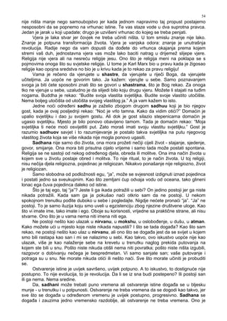 54
nije ništa manje nego samoubojstvo jer kada jednom napravimo taj propust postajemo
nesposobni da se popnemo na vrhunac istine. Te vas staze vode u dva suprotna pravca.
Jedan je jarak u koji upadate; drugo je uzvišeni vrhunac do kojeg se treba penjati.
Vjera je laka stvar jer čovjek ne treba učiniti ništa. U tom smislu znanje nije lako.
Znanje je potpuna transformacija života. Vjera je vanjska odora: znanje je unutrašnja
revolucija. Radije nego da vam dopusti da do ete do vrhunca okajanja prema kojem
stremi vaš duh, jednostavna vjera vas može lako baciti natrag u drijemež slijepe vjere.
Religija nije vjera ali na nesreću religije jesu. Ono što je religija meni na poklapa se s
pojmovima onoga što su svjetske religije. U tome je Karl Marx bio u pravu kada je žigosao
religije kao opojna sredstva no bio je u krivu kada je to rekao za pravu religiju!
Vama je rečeno da vjerujete u shastre, da vjerujete u riječi Boga, da vjerujete
učiteljima. Ja uopće ne govorim tako. Ja kažem: vjerujte u sebe. Samo poznavanjem
svoga ja biti ćete sposobni znati što se govori u shastrama, što je Bog rekao. Za onoga
tko ne vjeruje u sebe, uzaludno je da slijedi bilo koju drugu vjeru. Možete li stajati na tu im
nogama. Buddha je rekao: “Budite svoja vlastita svjetiljka. Budite svoje vlastito utočište.
Nema boljeg utočišta od utočišta svojeg vlastitog ja.” A ja vam kažem to isto.
Jedne noći odre eni sadhu je zaželio zbogom drugom sadhuu koji je bio njegov
gost, kada je ovaj posljednji rekao: “Noć je vrlo tamna. Kako da vidim otići?” Domaćin je
upalio svjetiljku i dao ju svojem gostu. Ali dok je gost silazio stepenicama domaćin je
ugasio svjetiljku. Mjesto je bilo ponovo obavijeno tamom. Tada je domaćin rekao: “Moja
svjetiljka ti neće moći osvijetliti put. Zato moraš imati svoju vlastitu svjetiljku.” Gost je
razumio sadhuov savjet i to razumijevanje je postalo takva svjetiljka na putu njegovog
vlastitog života koja se više nikada nije mogla ponovo ugasiti.
Sadhana nije samo dio života, ona mora prožeti nečiji cijeli život - stajanje, sjedenje,
govor, smijanje. Ona mora biti prisutna cijelo vrijeme i samo tada može postati spontana.
Religija se ne sastoji od nekog odre enog djela, obreda ili molitve. Ona ima način života u
kojem sve u životu postaje obred i molitva. To nije ritual, to je način života. U toj religiji,
nisu nečija djela religiozna, pojedinac je religiozan. Nikakvo ponašanje nije religiozno, život
je religiozan.
Samo slobodna od podložnosti egu, “ja”, može se svjesnost izdignuti iznad pojedinca
i postati jedno sa sveukupnim. Kao što zemljani ćup odvaja vodu od oceana, tako glineni
lonac ega čuva pojedinca daleko od istine.
Što je taj ego, taj “ja”? Jeste li ga ikada potražili u sebi? On jedino postoji jer ga niste
nikada potražili. Kada sam ga ja pokušao naći otkrio sam da ne postoji. U nekom
spokojnom trenutku po ite duboko u sebe i pogledajte. Nigdje nećete pronaći “ja”. “Ja” ne
postoji. To je samo iluzija koju smo uveli u egzistenciju zbog njezine društvene uloge. Kao
što vi imate ime, tako imate i ego. Oboje su korisnosti, vrijedne sa praktične strane, ali nisu
stvarne. Ono što je u vama nema niti imena niti ega.
Ne postoji nešto kao ulazak u nirvanu, u mokshu, u oslobo enje, u dušu, u atman.
Kako možete ući u mjesto koje niste nikada napustili? I što se tada doga a? Kao što sam
rekao, ne postoji nešto kao ulaz u nirvanu, ali ono što se doga a jest da se svijet u kojem
smo bili rastapa kao san i mi se nalazimo u sebi. Kao takvo, ovo iskustvo uopće nije kao
ulazak, više je kao nalaženje sebe na krevetu u trenutku naglog prekida putovanja na
kojem ste bili u snu. Pošto niste nikuda otišli nema niti povratka; pošto niste ništa izgubili,
razgovor o dobivanju nečega je bespredmetan. Vi samo sanjate san; vaše putovanje i
potraga su u snu. Ne morate nikuda otići ili nešto naći. Sve što morate učiniti je probuditi
se.
Ostvarenje istine je uvijek savršeno, uvijek potpuno. A to iskustvo, to dostignuće nije
postupno. To nije evolucija, to je revolucija. Da li se iz sna budi postepeno? Ili postoji san
ili ga nema. Nema sredine.
Da, sadhani može trebati puno vremena ali ostvarenje istine doga a se u bljesku
munje - u trenutku i u potpunosti. Ostvarenje ne treba vremena da se dogodi kao takvo, jer
sve što se doga a u odre enom vremenu je uvijek postupno, progresivno. Sadhana se
doga a i zauzima jedno vremensko razdoblje, ali ostvarenje ne treba vremena. Ono je
 