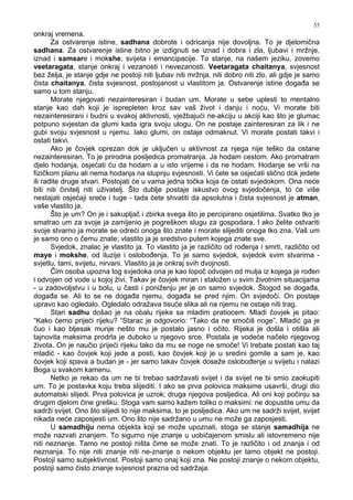 55
onkraj vremena.
Za ostvarenje istine, sadhana dobrote i odricanja nije dovoljna. To je djelomična
sadhana. Za ostvarenje istine bitno je izdignuti se iznad i dobra i zla, ljubavi i mržnje,
iznad i samsare i mokshe, svijeta i emancipacije. To stanje, na našem jeziku, zovemo
veetaragata, stanje onkraj i vezanosti i nevezanosti. Veetaragata chaitanya, svjesnost
bez želja, je stanje gdje ne postoji niti ljubav niti mržnja, niti dobro niti zlo, ali gdje je samo
čista chaitanya, čista svjesnost, postojanost u vlastitom ja. Ostvarenje istine doga a se
samo u tom stanju.
Morate njegovati nezainteresiran i budan um. Morate u sebe uplesti to mentalno
stanje kao dah koji je isprepleten kroz sav vaš život i danju i noću. Vi morate biti
nezainteresirani i budni u svakoj aktivnosti, vježbajući ne-akciju u akciji kao što je glumac
potpuno svjestan da glumi kada igra svoju ulogu. On ne postaje zainteresiran za lik i ne
gubi svoju svjesnost u njemu. Iako glumi, on ostaje odmaknut. Vi morate postati takvi i
ostati takvi.
Ako je čovjek oprezan dok je uključen u aktivnost za njega nije teško da ostane
nezainteresiran. To je prirodna posljedica promatranja. Ja hodam cestom. Ako promatram
djelo hodanja, osjećati ću da hodam a u isto vrijeme i da ne hodam. Hodanje se vrši na
fizičkom planu ali nema hodanja na stupnju svjesnosti. Vi ćete se osjećati slično dok jedete
ili radite druge stvari. Postojati će u vama jedna točka koja će ostati svjedokom. Ona neće
biti niti činitelj niti uživatelj. Što dublje postaje iskustvo ovog svjedočenja, to će više
nestajati osjećaji sreće i tuge - tada ćete shvatiti da apsolutna i čista svjesnost je atman,
vaše vlastito ja.
Što je um? On je i sakupljač i zbirka svega što je percipirano osjetilima. Svatko tko je
smatrao um za svoje ja zamijenio je pogreškom slugu za gospodara. I ako želite ostvariti
svoje stvarno ja morate se odreći onoga što znate i morate slijediti onoga tko zna. Vaš um
je samo ono o čemu znate; vlastito ja je sredstvo putem kojega znate sve.
Svjedok, znalac je vlastito ja. To vlastito ja je različito od ro enja i smrti, različito od
maye i mokshe, od iluzije i oslobo enja. To je samo svjedok, svjedok svim stvarima -
svjetlu, tami, svijetu, nirvani. Vlastito ja je onkraj svih dvojnosti.
Čim osoba upozna tog svjedoka ona je kao lopoč odvojen od mulja iz kojega je ro en
i odvojen od vode u kojoj živi. Takav je čovjek miran i staložen u svim životnim situacijama
- u zadovoljstvu i u bolu, u časti i poniženju jer je on samo svjedok. Štogod se doga a,
doga a se. Ali to se ne doga a njemu, doga a se pred njim. On svjedoči. On postaje
upravo kao ogledalo. Ogledalo odražava tisuće slika ali na njemu ne ostaje niti trag.
Stari sadhu došao je na obalu rijeke sa mladim pratiocem. Mladi čovjek je pitao:
“Kako ćemo prijeći rijeku? “Starac je odgovorio: “Tako da ne smočiš noge”. Mladić ga je
čuo i kao bljesak munje nešto mu je postalo jasno i očito. Rijeka je došla i otišla ali
tajnovita maksima prodrla je duboko u njegovo srce. Postala je vodeće načelo njegovog
života. On je naučio prijeći rijeku tako da mu se noge ne smoče! Vi trebate postati kao taj
mladić - kao čovjek koji jede a posti, kao čovjek koji je u sredini gomile a sam je, kao
čovjek koji spava a budan je - jer samo takav čovjek doseže oslobo enje u svijetu i nalazi
Boga u svakom kamenu.
Netko je rekao da um ne bi trebao sadržavati svijet i da svijet ne bi smio zaokupiti
um. To je postavka koju treba slijediti. I ako se prva polovica maksime usavrši, drugi dio
automatski slijedi. Prva polovica je uzrok; druga njegova posljedica. Ali oni koji počinju sa
drugim djelom čine grešku. Stoga vam samo kažem toliko o maksimi: ne dopustite umu da
sadrži svijet. Ono što slijedi to nije maksima, to je posljedica. Ako um ne sadrži svijet, svijet
nikada neće zaposjesti um. Ono što nije sadržano u umu ne može ga zaposjesti.
U samadhiju nema objekta koji se može upoznati, stoga se stanje samadhija ne
može nazvati znanjem. To sigurno nije znanje u uobičajenom smislu ali istovremeno nije
niti neznanje. Tamo ne postoji ništa čime se može znati. To je različito i od znanja i od
neznanja. To nije niti znanje niti ne-znanje o nekom objektu jer tamo objekt ne postoji.
Postoji samo subjektivnost. Postoji samo onaj koji zna. Ne postoji znanje o nekom objektu,
postoji samo čisto znanje svjesnost prazna od sadržaja.
 