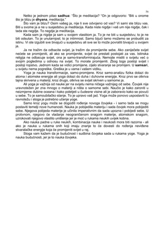 56
Netko je jednom pitao sadhua: “Što je meditacija? “On je odgovorio: “Biti u onome
što je blizu je dhyana, meditacija.”
Što vam je blizu? Osim vašeg ja, nije li sve odvojeno od vas? Vi sami ste blizu vas.
Biti u svome ja a ne u susjedstvu je meditacija. Kada niste nigdje i vaš um nije nigdje, čak i
tada ste negdje. To negdje je meditacija.
Kada sam ja nigdje ja sam u svojem vlastitom ja. To je ne biti u susjedstvu; to je ne
biti odsutan. To je unutarnjost; to je intimnost. Samo bijući tamo možemo se probuditi za
istinu. Vi ste izgubili sve bivajući u susjedstvu ali sve se to može povratiti bivajući u svojem
ja.
Ja ne tražim da odbacite svijet, ja tražim da promijenite sebe. Ako zaniječete svijet
nećete se promijeniti, ali ako se promijenite, svijet će prestati postojati za vas. Istinska
religija ne odbacuje svijet, ona je samo-transformirajuća. Nemojte misliti o svijetu već o
svojim pogledima u odnosu na svijet. To morate promijeniti. Zbog toga postoji svijet i
postoji ropstvo. Jednom kada se vidici promijene, cijelo stvaranje se promijeni. U samsari,
u svijetu nema pogreške. Greška je u vama i vašem vidiku.
Yoga je nauka transformacije, samo-promijene. Kroz samo-analizu fizika dolazi do
atoma i atomske energije ali yoga dolazi do duha i duhovne energije. Kroz prvo se otkriva
tajna skrivena u materiji; kroz drugo, otkriva se svijet skriven u samome ja.
Ali yoga je važnija od nauke jer na svijetu nema ničega važnijeg od sebe. Čovjek nije
uravnotežen jer zna mnogo o materiji a ništa o samome sebi. Naučio je kako zaroniti u
neizmjerne dubine oceana i kako poletjeti u čudesne visine ali je zaboravio kako se povući
u sebe. To je samoubilačko stanje. To je upravo vaš jad. Yoga može ponovo uspostaviti tu
ravnotežu i stoga je potrebno učenje yoge.
Samo kroz yogu može se dogoditi ro enje novoga čovjeka - i samo tada se mogu
postaviti temelji nove humanosti. Nauka je pobijedila materiju i sada čovjek mora pobijediti
sebe. Njegova pobjeda materije je učinila imperativnim da sada upozna i pobijedi sebe. U
protivnom, njegovo će vladanje neograničenom snagom materije, atomskom snagom,
uzrokovati njegovo vlastito uništenje jer je moć u rukama neukih uvijek kobna.
Ako nauka padne u ruke neukih, kombinacija nauke i neukosti mora biti razorna - ali
ako je nauka u rukama onih koji imaju znanje to će dovesti do ro enja nevi ene
stvaralačke energije koja će promijeniti svijet u raj.
Stoga vam kažem da je budućnost i sudbina čovjeka sada u rukama yoge. Yoga je
nauka budućnosti, jer je to nauka čovjeka.
 