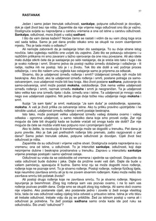 57
RASTANAK
Jedan i samo jedan trenutak odlučnosti, sankalpe, potpune odlučnosti je dovoljan,
dok je cijeli život bez nje ništa. Zapamtite da nije vrijeme nego odlučnost ono što je važno.
Dostignuća svijeta su napravljena u carstvu vremena a ona od istine u carstvu odlučnosti.
Sankalpa, odlučnost, mora živjeti u vašoj sadhani.
I što da vam danas kažem? Noćas ćemo se rastati i vidim da su vam zbog toga srca
već sada teška. Samo je pet dana prošlo otkako smo se okupili na ovom osamljenom
mjestu. Tko je tada mislio o odlasku?
Ali nemojte zaboraviti da je rastajanje bitan dio sastajanja. To su dvije strane istog
novčića. Iako izgledaju različito one uvijek idu zajedno. Zato što se pokazuju odvojeno i u
različitim prilikama mi smo zavarani u lažno vjerovanje da one nisu povezane. Ali ako idete
malo dublje otkriti ćete da je sastajanje po sebi rastajanje, da je sreća isto tako i tuga i da
je svako ro enje i smrt. Stvarno jedva da postoji razlika izme u dolaženja i odlaženja - ili
radije, razlika niti ne postoji. Isto je i u životu. Tek što ste došli a već počinje proces
odlaženja, i ono što našem umu izgleda kao ostajanje samo je priprema za odlazak.
Stvarno, što je udaljenost izme u ro enja i smrti? Udaljenost izme u njih može biti
beskrajna. Ako život, ako ta udaljenost izme u ro enja i smrti, postane potraga za samo-
ostvarenjem, ova udaljenost može biti bez kraja. Ako život postane sadhana, putovanje do
samo-ostvarenja, smrt može postati moksha, oslobo enje. Dok nema velike udaljenosti
izme u ro enja i smrti, razmak izme u mokshe i smrti je neograničen. Ta je udaljenost
tako velika kao ona izme u tijela i duše, izme u sna i istine. Ta udaljenost je mnogo veća
nego sve udaljenosti zajedno. Niti jedne druge dvije točke nisu udaljenije nego moksha i
smrt.
Iluzija “Ja sam tijelo” je smrt; realizacija “Ja sam duša” je oslobo enje, spasenje,
moksha. A vaš je život prilika za ostvarenje istine. Ako tu priliku pravilno upotrijebite i ne
istrošite uzalud, udaljenost izme u ro enja i smrti postaje beskrajna.
Isto tako, može postojati velika udaljenost izme u vašeg dolaska ovamo i vašeg
odlaska - ogromna udaljenost, u samo nekoliko dana koje smo proveli ovdje. Zar nije
moguće da ćete biti drugačiji kada se budete vraćali od onoga kada ste došli? Zar nije
moguće da ćete se možda vratiti kao potpuno novi i promijenjeni ljudi?
Ako to želite, ta revolucija ili transformacija može se dogoditi u trenutku. Pet dana je
puno previše. Ako je čak pet prethodnih ro enja bilo premalo, zašto razgovarati o pet
dana? Samo jedan trenutak odluke, potpune odlučnosti je dovoljan. Cijeli život bez
odlučnosti je ništa.
Zapamtite da su odlučnost i vrijeme važne stvari. Dostignuća svijeta napravljena su u
vremenu; ona od istine, u odlučnosti. To je intenzitet sankalpe, odlučnosti, koji daje
neizmjerne dubine i beskrajna prostranstva u trenutku. Zapravo u intenzitetu sankalpe
vrijeme prestaje postojati i samo vječnost ostaje.
Odlučnost su vrata da se oslobodite od vremena i sjedinite sa vječnosti. Dopustite da
vaša odlučnost bude duboka i jaka. Dajte da prožme svaki vaš dah. Dajte da bude u
vašem pamćenju, spavajuća ili budna. Samo kroz nju se može dogoditi novo ro enje,
ro enje koje ne poznaje smrt. To je stvarno ro enje. Postoji ro enje, ro enje fizičkog tijela,
koje neumitno završava smrću ali ja to ne zovem stvarnim ro enjem. Kako može nešto što
završava smrću biti početak života?
Ali postoji drugo ro enje koje ne završava smrću. To je stvarno ro enje. Njegovo
ispunjenje je besmrtnost. Zbog tog ro enja sam vas pozvao ovamo, i na to sam vas
ro enje pozivao prošlih dana. Ovdje smo se okupili zbog tog ro enja. Ali samo doći ovamo
nije vrijedno. Ako postanete cijeli, ako postanete jedno i zovete iz žedi svoga vlastitog
bića, tada će vas odlučnost vašeg cijelog bića odvesti u prisustvo istine. Istina je vrlo blizu
ali trebate odlučnost, trebate volju da joj se približite. Žed za istinom postoji u vama ali i
odlučnost je potrebna. Ta že postaje sadhana samo onda kada ide pod ruku sa
odlučnošću. Što znači “odlučnost”?
 