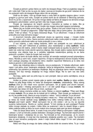 58
Čovjek je jednom upitao fakira za način da dosegne Boga. Fakir je pogledao njegove
oči i vidio že . Fakir je bio na putu do rijeke i pozvao je čovjeka da ga prati i obećao da će
mu pokazati način da dosegne Boga nakon što se okupaju.
Došli su do rijeke, i čim se čovjek bacio u vodu fakir je zgrabio njegovu glavu i svom
snagom ju gurnuo pod vodu. Čovjek se počeo boriti da se oslobodi iz fakirovog zahvata.
Život mu je bio u opasnosti. On je bio mnogo slabiji od fakira ali njegova se skrivena snaga
postepeno uskomešala i uskoro ga fakir više nije mogao zadržati.
Čovjek se napregnuo do krajnih granica i konačno je izašao iz rijeke. Bio je
zaprepašten. Fakir se glasno smijao i čovjek nije mogao razumjeti njegovo ponašanje.
Nakon što se čovjek smirio fakir ga je upitao: “Kada si bio pod vodom koje su ti želje
bile na umu?” Čovjek je odgovorio: “Želje! Nije bilo želja, bila je samo jedna - da udahnem
zraka”. Fakir je rekao: “To je tajna dosizanja Boga. To je odlučnost. I tvoja je odlučnost
probudila sve tvoje skrivene snage.”
U stvarnom trenutku jake odlučnosti stvara se ogromna snaga - i čovjek može
napustiti svijet i uči u istinu. Samo pomoću odlučnosti netko može prijeći iz svijeta u istinu;
samo pomoću odlučnosti netko se može probuditi iz sna u istinu.
U ovo vrijeme, u satu našeg rastanka, želim vas podsjetiti na ovo: odlučnost je
potrebna. I što još? Odlučnost je potrebna, plus nastavljanje u vašoj sadhani. Vaša
sadhana mora biti stalna. Jeste li ikada vidjeli vodopad kada se spušta niz planinu? To je
stalni tok vode koji može slomiti ogromna stijenja. Ako čovjek stalno nastoji slomiti stijenja
neznanja, ona stijenja koja su u početku izgledala nesalomljiva jednog će se dana
pretvoriti u prašinu. I tada će čovjek naći svoj put.
Staza je tamo da bude otkrita, bez sumnje, ali nemojte nastojati pronaći pripremljenu
stazu. Morate ju sami naći, svojim naporima. A koje to dostojanstvo donosi čovjeku! Kolike
nam zasluge pripadaju da dosižemo istinu vlastitim naporima! Mahavira je to želio reći
kada je govorio o istini postignutoj radom.
Istina nije milostinja dana iz milosr a, ona je postignuće. Vi trebate odlučnost, stalni
napor i još jednu stvar: beskrajno strpljenje. Istina je bezgranična, beskonačna, i stoga u
očekivanju nje potrebno je beskrajno strpljenje. Bog se pojavljuje samo nakon beskrajnog
čekanja. Oni koji nemaju strpljenja ne mogu doseći Boga. Na to sam vas isto želio
podsjetiti.
Na kraju, sjetio sam se priče koju ću vam prenijeti. Iako je samo zamišljena, ona je
savršeno istinita.
An eo je prošao pored mjesta gdje je sjedio stari sadhu. Sadhu je rekao an elu:
“Molim te pitaj Boga koliko mi treba da dosegnem mokshu, oslobo enje. “Blizu starog
sadhua živio je vrlo mladi novo upućeni sannyasin. On je sjedio pod drvom banyan.
An eo je upitao i mladog sannyasina da li i on želi upitati Boga o svojoj mokshi. Ali
sannyasin nije rekao niti riječi. Bio je miran, spokojan i tih.
Nakon nekog vremena an eo se vratio. Rekao j e starom sadhuu: “Pitao sam Boga
o tvojoj mokshi. On je rekao da će trebati još tri ro enja. “Stari čovjek se razbjesnio i oči
su mu se podlile krvlju. Bacio je svoju brojanicu i rekao: “Još tri ro enja! To je okrutno!”
Tada je an eo otišao do mladog čovjeka i rekao mu : “Pitao sam Boga i za tebe. On
je rekao da moraš vježbati svoju sadhanu kroz toliko ro enja koliko je lišća na drvu
banyan pod kojim sjediš.” Mladi sannyasin bio je vrlo sretan i oči su mu se ispunile
suzama radosnicama. Skočio je i počeo plesati. “U tom slučaju ja sam postigao! Postoji
toliko mnogo stabala na svijetu i toliko lišća na svakome! I ako ću doseći Boga u samo
toliko ro enja koliko je lišća na ovom malom drvu banyan tada sam ga skoro dosegao.”
Tako se žanje žetva istine. A znate li kraj ove priče? Mladi je sannyasin i dalje plesao
i plesao i u tom je trenutku postao slobodan i dosegao je Boga. Taj trenutak nepomućene i
beskrajne ljubavi i strpljenja bio je sve. Taj trenutak je bio emancipacija. Ja to zovem
beskrajno strpljenje. A onaj koji ima beskrajno strpljenje postiže sve i sada. Taj mentalni
stav je sam konačno postignuće. Jeste li voljni čekati toliko dugo? S tim vam pitanjem
želim zbogom.
Neka vam Bog da snagu da rijeka vašeg života do e do oceana istine. To je i moja
 