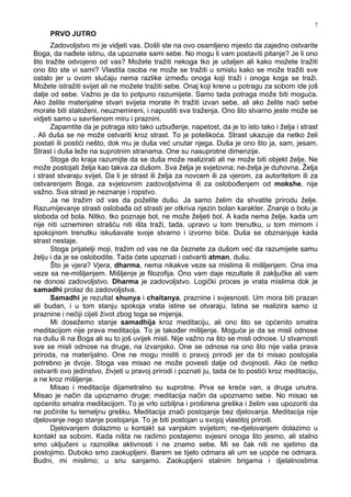 7
PRVO JUTRO
Zadovoljstvo mi je vidjeti vas. Došli ste na ovo osamljeno mjesto da zajedno ostvarite
Boga, da na ete istinu, da upoznate sami sebe. No mogu li vam postaviti pitanje? Je li ono
što tražite odvojeno od vas? Možete tražiti nekoga tko je udaljen ali kako možete tražiti
ono što ste vi sami? Vlastita osoba ne može se tražiti u smislu kako se može tražiti sve
ostalo jer u ovom slučaju nema razlike izme u onoga koji traži i onoga koga se traži.
Možete istražiti svijet ali ne možete tražiti sebe. Onaj koji krene u potragu za sobom ide još
dalje od sebe. Važno je da to potpuno razumijete. Samo tada potraga može biti moguća.
Ako želite materijalne stvari svijeta morate ih tražiti izvan sebe, ali ako želite naći sebe
morate biti staloženi, neuznemireni, i napustiti sva traženja. Ono što stvarno jeste može se
vidjeti samo u savršenom miru i praznini.
Zapamtite da je potraga isto tako uzbu enje, napetost, da je to isto tako i želja i strast
. Ali duša se ne može ostvariti kroz strast. To je poteškoća. Strast ukazuje da netko želi
postati ili postići nešto, dok mu je duša već unutar njega. Duša je ono što ja, sam, jesam.
Strast i duša leže na suprotnim stranama. One su nasuprotne dimenzije.
Stoga do kraja razumijte da se duša može realizirati ali ne može biti objekt želje. Ne
može postojati želja kao takva za dušom. Sva želja je svjetovna; ne-želja je duhovna. Želja
i strast stvaraju svijet. Da li je strast ili želja za novcem ili za vjerom, za autoritetom ili za
ostvarenjem Boga, za svjetovnim zadovoljstvima ili za oslobo enjem od mokshe, nije
važno. Sva strast je neznanje i ropstvo.
Ja ne tražim od vas da poželite dušu. Ja samo želim da shvatite prirodu želje.
Razumijevanje strasti osloba a od strasti jer otkriva njezin bolan karakter. Znanje o bolu je
sloboda od bola. Nitko, tko poznaje bol, ne može željeti bol. A kada nema želje, kada um
nije niti uznemiren strašću niti išta traži, tada, upravo u tom trenutku, u tom mirnom i
spokojnom trenutku iskušavate svoje stvarno i izvorno biće. Duša se obznanjuje kada
strast nestaje.
Stoga prijatelji moji, tražim od vas ne da čeznete za dušom već da razumijete samu
želju i da je se oslobodite. Tada ćete upoznati i ostvariti atman, dušu.
Što je vjera? Vjera, dharma, nema nikakve veze sa mislima ili mišljenjem. Ona ima
veze sa ne-mišljenjem. Mišljenje je filozofija. Ono vam daje rezultate ili zaključke ali vam
ne donosi zadovoljstvo. Dharma je zadovoljstvo. Logički proces je vrata mislima dok je
samadhi prolaz do zadovoljstva.
Samadhi je rezultat shunya i chaitanya, praznine i svjesnosti. Um mora biti prazan
ali budan, i u tom stanju spokoja vrata istine se otvaraju. Istina se realizira samo iz
praznine i nečiji cijeli život zbog toga se mijenja.
Mi dosežemo stanje samadhija kroz meditaciju, ali ono što se općenito smatra
meditacijom nije prava meditacija. To je tako er mišljenje. Moguće je da se misli odnose
na dušu ili na Boga ali su to još uvijek misli. Nije važno na što se misli odnose. U stvarnosti
sve se misli odnose na druge, na izvanjsko. One se odnose na ono što nije vaša prava
priroda, na materijalno. One ne mogu misliti o pravoj prirodi jer da bi misao postojala
potrebno je dvoje. Stoga vas misao ne može povesti dalje od dvojnosti. Ako će netko
ostvariti ovo jedinstvo, živjeti u pravoj prirodi i poznati ju, tada će to postići kroz meditaciju,
a ne kroz mišljenje.
Misao i meditacija dijametralno su suprotne. Prva se kreće van, a druga unutra.
Misao je način da upoznamo druge; meditacija način da upoznamo sebe. No misao se
općenito smatra meditacijom. To je vrlo ozbiljna i proširena greška i želim vas upozoriti da
ne počinite tu temeljnu grešku. Meditacija znači postojanje bez djelovanja. Meditacija nije
djelovanje nego stanje postojanja. To je biti postojan u svojoj vlastitoj prirodi.
Djelovanjem dolazimo u kontakt sa vanjskim svijetom; ne-djelovanjem dolazimo u
kontakt sa sobom. Kada ništa ne radimo postajemo svjesni onoga što jesmo, ali stalno
smo uključeni u raznolike aktivnosti i ne znamo sebe. Mi se čak niti ne sjetimo da
postojimo. Duboko smo zaokupljeni. Barem se tijelo odmara ali um se uopće ne odmara.
Budni, mi mislimo; u snu sanjamo. Zaokupljeni stalnim brigama i djelatnostima
 