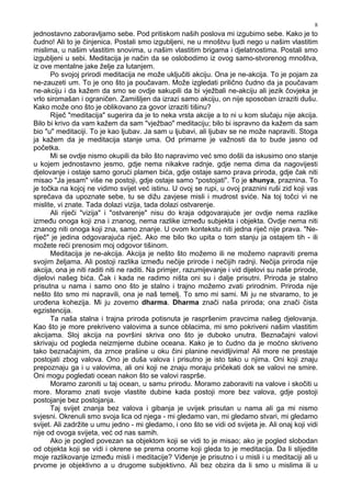 8
jednostavno zaboravljamo sebe. Pod pritiskom naših poslova mi izgubimo sebe. Kako je to
čudno! Ali to je činjenica. Postali smo izgubljeni, ne u mnoštvu ljudi nego u našim vlastitim
mislima, u našim vlastitim snovima, u našim vlastitim brigama i djelatnostima. Postali smo
izgubljeni u sebi. Meditacija je način da se oslobodimo iz ovog samo-stvorenog mnoštva,
iz ove mentalne jake želje za lutanjem.
Po svojoj prirodi meditacija ne može uključiti akciju. Ona je ne-akcija. To je pojam za
ne-zauzeti um. To je ono što ja poučavam. Može izgledati prilično čudno da ja poučavam
ne-akciju i da kažem da smo se ovdje sakupili da bi vježbali ne-akciju ali jezik čovjeka je
vrlo siromašan i ograničen. Zamišljen da izrazi samo akciju, on nije sposoban izraziti dušu.
Kako može ono što je oblikovano za govor izraziti tišinu?
Riječ "meditacija" sugerira da je to neka vrsta akcije a to ni u kom slučaju nije akcija.
Bilo bi krivo da vam kažem da sam "vježbao" meditaciju; bilo bi ispravno da kažem da sam
bio "u" meditaciji. To je kao ljubav. Ja sam u ljubavi, ali ljubav se ne može napraviti. Stoga
ja kažem da je meditacija stanje uma. Od primarne je važnosti da to bude jasno od
početka.
Mi se ovdje nismo okupili da bilo što napravimo već smo došli da iskusimo ono stanje
u kojem jednostavno jesmo, gdje nema nikakve radnje, gdje nema dima da nagovijesti
djelovanje i ostaje samo gorući plamen bića, gdje ostaje samo prava priroda, gdje čak niti
misao "Ja jesam" više ne postoji, gdje ostaje samo "postojati". To je shunya, praznina. To
je točka na kojoj ne vidimo svijet već istinu. U ovoj se rupi, u ovoj praznini ruši zid koji vas
sprečava da upoznate sebe, tu se dižu zavjese misli i mudrost sviće. Na toj točci vi ne
mislite, vi znate. Tada dolazi vizija, tada dolazi ostvarenje.
Ali riječi "vizija" i "ostvarenje" nisu do kraja odgovarajuće jer ovdje nema razlike
izme u onoga koji zna i znanog, nema razlike izme u subjekta i objekta. Ovdje nema niti
znanog niti onoga koji zna, samo znanje. U ovom kontekstu niti jedna riječ nije prava. "Ne-
riječ" je jedina odgovarajuća riječ. Ako me bilo tko upita o tom stanju ja ostajem tih - ili
možete reći prenosim moj odgovor tišinom.
Meditacija je ne-akcija. Akcija je nešto što možemo ili ne možemo napraviti prema
svojim željama. Ali postoji razlika izme u nečije prirode i nečijih radnji. Nečija priroda nije
akcija, ona je niti raditi niti ne raditi. Na primjer, razumijevanje i vid dijelovi su naše prirode,
dijelovi našeg bića. Čak i kada ne radimo ništa oni su i dalje prisutni. Priroda je stalno
prisutna u nama i samo ono što je stalno i trajno možemo zvati prirodnim. Priroda nije
nešto što smo mi napravili, ona je naš temelj. To smo mi sami. Mi ju ne stvaramo, to je
uro ena kohezija. Mi ju zovemo dharma. Dharma znači naša priroda; ona znači čista
egzistencija.
Ta naša stalna i trajna priroda potisnuta je raspršenim pravcima našeg djelovanja.
Kao što je more prekriveno valovima a sunce oblacima, mi smo pokriveni našim vlastitim
akcijama. Sloj akcija na površini skriva ono što je duboko unutra. Beznačajni valovi
skrivaju od pogleda neizmjerne dubine oceana. Kako je to čudno da je moćno skriveno
tako beznačajnim, da zrnce prašine u oku čini planine nevidljivima! Ali more ne prestaje
postojati zbog valova. Ono je duša valova i prisutno je isto tako u njima. Oni koji znaju
prepoznaju ga i u valovima, ali oni koji ne znaju moraju pričekati dok se valovi ne smire.
Oni mogu pogledati ocean nakon što se valovi rasprše.
Moramo zaroniti u taj ocean, u samu prirodu. Moramo zaboraviti na valove i skočiti u
more. Moramo znati svoje vlastite dubine kada postoji more bez valova, gdje postoji
postojanje bez postojanja.
Taj svijet znanja bez valova i gibanja je uvijek prisutan u nama ali ga mi nismo
svjesni. Okrenuli smo svoja lica od njega - mi gledamo van, mi gledamo stvari, mi gledamo
svijet. Ali zadržite u umu jedno - mi gledamo, i ono što se vidi od svijeta je. Ali onaj koji vidi
nije od ovoga svijeta, već od nas samih.
Ako je pogled povezan sa objektom koji se vidi to je misao; ako je pogled slobodan
od objekta koji se vidi i okrene se prema onome koji gleda to je meditacija. Da li slijedite
moje razlikovanje izme u misli i meditacije? Vi enje je prisutno i u misli i u meditaciji ali u
prvome je objektivno a u drugome subjektivno. Ali bez obzira da li smo u mislima ili u
 