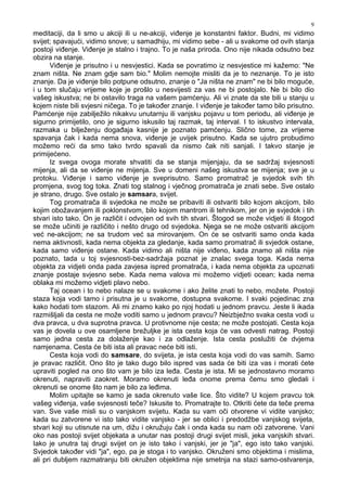 9
meditaciji, da li smo u akciji ili u ne-akciji, vi enje je konstantni faktor. Budni, mi vidimo
svijet; spavajući, vidimo snove; u samadhiju, mi vidimo sebe - ali u svakome od ovih stanja
postoji vi enje. Vi enje je stalno i trajno. To je naša priroda. Ono nije nikada odsutno bez
obzira na stanje.
Vi enje je prisutno i u nesvjestici. Kada se povratimo iz nesvjestice mi kažemo: "Ne
znam ništa. Ne znam gdje sam bio." Molim nemojte misliti da je to neznanje. To je isto
znanje. Da je vi enje bilo potpune odsutno, znanje o "Ja ništa ne znam" ne bi bilo moguće,
i u tom slučaju vrijeme koje je prošlo u nesvijesti za vas ne bi postojalo. Ne bi bilo dio
vašeg iskustva; ne bi ostavilo traga na vašem pamćenju. Ali vi znate da ste bili u stanju u
kojem niste bili svjesni ničega. To je tako er znanje. I vi enje je tako er tamo bilo prisutno.
Pamćenje nije zabilježilo nikakvu unutarnju ili vanjsku pojavu u tom periodu, ali vi enje je
sigurno primijetilo, ono je sigurno iskusilo taj razmak, taj interval. I to iskustvo intervala,
razmaka u bilježenju doga aja kasnije je poznato pamćenju. Slično tome, za vrijeme
spavanja čak i kada nema snova, vi enje je uvijek prisutno. Kada se ujutro probudimo
možemo reći da smo tako tvrdo spavali da nismo čak niti sanjali. I takvo stanje je
primijećeno.
Iz svega ovoga morate shvatiti da se stanja mijenjaju, da se sadržaj svjesnosti
mijenja, ali da se vi enje ne mijenja. Sve u domeni našeg iskustva se mijenja; sve je u
protoku. Vi enje i samo vi enje je sveprisutno. Samo promatrač je svjedok svih tih
promjena, svog tog toka. Znati tog stalnog i vječnog promatrača je znati sebe. Sve ostalo
je strano, drugo. Sve ostalo je samsara, svijet.
Tog promatrača ili svjedoka ne može se pribaviti ili ostvariti bilo kojom akcijom, bilo
kojim obožavanjem ili poklonstvom, bilo kojom mantrom ili tehnikom, jer on je svjedok i tih
stvari isto tako. On je različit i odvojen od svih tih stvari. Štogod se može vidjeti ili štogod
se može učiniti je različito i nešto drugo od svjedoka. Njega se ne može ostvariti akcijom
već ne-akcijom; ne sa trudom već sa mirovanjem. On će se ostvariti samo onda kada
nema aktivnosti, kada nema objekta za gledanje, kada samo promatrač ili svjedok ostane,
kada samo vi enje ostane. Kada vidimo ali ništa nije vi eno, kada znamo ali ništa nije
poznato, tada u toj svjesnosti-bez-sadržaja poznat je znalac svega toga. Kada nema
objekta za vidjeti onda pada zavjesa ispred promatrača, i kada nema objekta za upoznati
znanje postaje svjesno sebe. Kada nema valova mi možemo vidjeti ocean; kada nema
oblaka mi možemo vidjeti plavo nebo.
Taj ocean i to nebo nalaze se u svakome i ako želite znati to nebo, možete. Postoji
staza koja vodi tamo i prisutna je u svakome, dostupna svakome. I svaki pojedinac zna
kako hodati tom stazom. Ali mi znamo kako po njoj hodati u jednom pravcu. Jeste li ikada
razmišljali da cesta ne može voditi samo u jednom pravcu? Neizbježno svaka cesta vodi u
dva pravca, u dva suprotna pravca. U protivnome nije cesta; ne može postojati. Cesta koja
vas je dovela u ove osamljene brežuljke je ista cesta koja će vas odvesti natrag. Postoji
samo jedna cesta za dolaženje kao i za odlaženje. Ista cesta poslužiti će dvjema
namjenama. Cesta će biti ista ali pravac neće biti isti.
Cesta koja vodi do samsare, do svijeta, je ista cesta koja vodi do vas samih. Samo
je pravac različit. Ono što je tako dugo bilo ispred vas sada će biti iza vas i morati ćete
upraviti pogled na ono što vam je bilo iza le a. Cesta je ista. Mi se jednostavno moramo
okrenuti, napraviti zaokret. Moramo okrenuti le a onome prema čemu smo gledali i
okrenuti se onome što nam je bilo za le ima.
Molim upitajte se kamo je sada okrenuto vaše lice. Što vidite? U kojem pravcu tok
vašeg vi enja, vaše svjesnosti teče? Iskusite to. Promatrajte to. Otkriti ćete da teče prema
van. Sve vaše misli su o vanjskom svijetu. Kada su vam oči otvorene vi vidite vanjsko;
kada su zatvorene vi isto tako vidite vanjsko - jer se oblici i predodžbe vanjskog svijeta,
stvari koji su utisnute na um, dižu i okružuju čak i onda kada su nam oči zatvorene. Vani
oko nas postoji svijet objekata a unutar nas postoji drugi svijet misli, jeka vanjskih stvari.
Iako je unutra taj drugi svijet on je isto tako i vanjski, jer je "ja", ego isto tako vanjski.
Svjedok tako er vidi "ja", ego, pa je stoga i to vanjsko. Okruženi smo objektima i mislima,
ali pri dubljem razmatranju biti okružen objektima nije smetnja na stazi samo-ostvarenja,
 