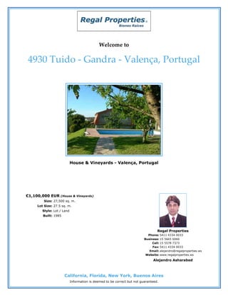 Welcome to

4930 Tuido - Gandra - Valença, Portugal




                           House & Vineyards - Valença, Portugal




€1,100,000 EUR    (House & Vineyards)
        Size: 27,500 sq. m.
    Lot Size: 27.5 sq. m.
       Style: Lot / Land
       Built: 1985



                                                                                 Regal Properties
                                                                           Phone: 5411 4334 0033
                                                                         Business: 15 5665 6060
                                                                              Cell: 15 5578 7373
                                                                              Fax: 5411 4334 0033
                                                                            Email: alejandro@regalproperties.ws
                                                                          Website: www.regalproperties.ws
                                                                              Alejandro Asharabed



                     California, Florida, New York, Buenos Aires
                           Information is deemed to be correct but not guaranteed.
 