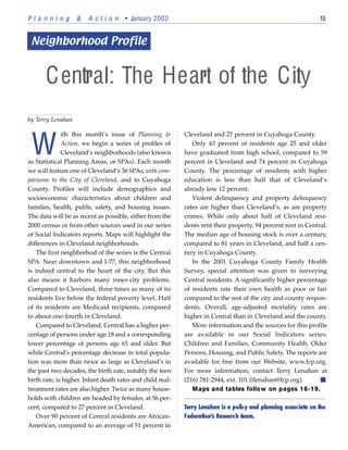 Planning           &   A c t i o n • January 2002                                                              15




      Central: The Heart of the City
by Terry Lenahan




 W
              ith this month’s issue of Planning &         Cleveland and 27 percent in Cuyahoga County.
              Action, we begin a series of profiles of        Only 43 percent of residents age 25 and older
              Cleveland’s neighborhoods (also known        have graduated from high school, compared to 59
as Statistical Planning Areas, or SPAs). Each month        percent in Cleveland and 74 percent in Cuyahoga
we will feature one of Cleveland’s 36 SPAs, with com-      County. The percentage of residents with higher
parisons to the City of Cleveland, and to Cuyahoga         education is less than half that of Cleveland’s
County. Profiles will include demographics and             already low 12 percent.
socioeconomic characteristics about children and              Violent delinquency and property delinquency
families, health, public safety, and housing issues.       rates are higher than Cleveland’s, as are property
The data will be as recent as possible, either from the    crimes. While only about half of Cleveland resi-
2000 census or from other sources used in our series       dents rent their property, 94 percent rent in Central.
of Social Indicators reports. Maps will highlight the      The median age of housing stock is over a century,
differences in Cleveland neighborhoods.                    compared to 81 years in Cleveland, and half a cen-
   The first neighborhod of the series is the Central      tury in Cuyahoga County.
SPA. Near downtown and I-77, this neighborhood                In the 2001 Cuyahoga County Family Health
is indeed central to the heart of the city. But this       Survey, special attention was given to surveying
also means it harbors many inner-city problems.            Central residents. A significantly higher percentage
Compared to Cleveland, three times as many of its          of residents rate their own health as poor or fair
residents live below the federal poverty level. Half       compared to the rest of the city and county respon-
of its residents are Medicaid recipients, compared         dents. Overall, age-adjusted mortality rates are
to about one-fourth in Cleveland.                          higher in Central than in Cleveland and the county.
   Compared to Cleveland, Central has a higher per-           More information and the sources for this profile
centage of persons under age 18 and a corresponding        are available in our Social Indicators series:
lower percentage of persons age 65 and older. But          Children and Families, Community Health, Older
while Central’s percentage decrease in total popula-       Persons, Housing, and Public Safety. The reports are
tion was more than twice as large as Cleveland’s in        available for free from our Website, www.fcp.org.
the past two decades, the birth rate, notably the teen     For more information, contact Terry Lenahan at
birth rate, is higher. Infant death rates and child mal-   (216) 781-2944, ext. 101 (tlenahan@fcp.org).
treatment rates are also higher. Twice as many house-         Maps and tables follow on pages 16-19.
holds with children are headed by females, at 56 per-
cent, compared to 27 percent in Cleveland.                 Terry Lenahan is a policy and planning associate on the
   Over 90 percent of Central residents are African-       Federation’s Research team.n
American, compared to an average of 51 percent in
 