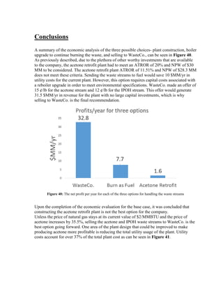 Conclusions
A summary of the economic analysis of the three possible choices- plant construction, boiler
upgrade to continue burning the waste, and selling to WasteCo., can be seen in Figure 40.
As previously described, due to the plethora of other worthy investments that are available
to the company, the acetone retrofit plant had to meet an ATROR of 20% and NPW of $30
MM to be considered. The acetone retrofit plant ATROR of 11.51% and NPW of $28.3 MM
does not meet these criteria. Sending the waste streams to fuel would save 10 $MM/yr in
utility costs for the current plant. However, this option requires capital costs associated with
a reboiler upgrade in order to meet environmental specifications. WasteCo. made an offer of
15 ¢/lb for the acetone stream and 12 ¢/lb for the IPOH stream. This offer would generate
31.5 $MM/yr in revenue for the plant with no large capital investments, which is why
selling to WasteCo. is the final recommendation.
Figure 40: The net profit per year for each of the three options for handling the waste streams
Upon the completion of the economic evaluation for the base case, it was concluded that
constructing the acetone retrofit plant is not the best option for the company.
Unless the price of natural gas stays at its current value of $2/MMBTU and the price of
acetone increases by 35.5%, selling the acetone and IPOH waste streams to WasteCo. is the
best option going forward. One area of the plant design that could be improved to make
producing acetone more profitable is reducing the total utility usage of the plant. Utility
costs account for over 37% of the total plant cost as can be seen in Figure 41.
 