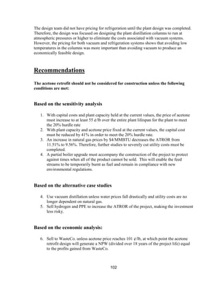 102
The design team did not have pricing for refrigeration until the plant design was completed.
Therefore, the design was focused on designing the plant distillation columns to run at
atmospheric pressures or higher to eliminate the costs associated with vacuum systems.
However, the pricing for both vacuum and refrigeration systems shows that avoiding low
temperatures in the columns was more important than avoiding vacuum to produce an
economically feasible design.
Recommendations
The acetone retrofit should not be considered for construction unless the following
conditions are met:
Based on the sensitivity analysis
1. With capital costs and plant capacity held at the current values, the price of acetone
must increase to at least 55 ¢/lb over the entire plant lifespan for the plant to meet
the 20% hurdle rate
2. With plant capacity and acetone price fixed at the current values, the capital cost
must be reduced by 41% in order to meet the 20% hurdle rate.
3. An increase in natural gas prices by $4/MMBTU decreases the ATROR from
11.51% to 9.56%. Therefore, further studies to severely cut utility costs must be
completed.
4. A partial boiler upgrade must accompany the construction of the project to protect
against times when all of the product cannot be sold. This will enable the feed
streams to be temporarily burnt as fuel and remain in compliance with new
environmental regulations.
Based on the alternative case studies
4. Use vacuum distillation unless water prices fall drastically and utility costs are no
longer dependent on natural gas.
5. Sell hydrogen and PPE to increase the ATROR of the project, making the investment
less risky.
Based on the economic analysis:
6. Sell to WasteCo. unless acetone price reaches 101 ¢/lb, at which point the acetone
retrofit design will generate a NPW (divided over 18 years of the project life) equal
to the profits gained from WasteCo.
 