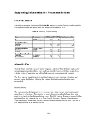 103
Supporting Information for Recommendations:
Sensitivity Analysis
A sensitivity analysis, summarized in Table 19, was performed to find the conditions under
which plant construction would meet the ATROR hurdle rate of 20%.
Alternative Cases
Three different alternative cases were investigated. A total of three different methods for
separating acetone and methanol were analyzed (one of which was the base case), along
with the option of separating and selling hydrogen and propylene as side products.
The three ways to break the acetone-methanol azeotrope were vacuum, extractive, and
pressure swing distillation. Of these, the vacuum distillation method was the most
economical.
Pressure Swing
The pressure swing design required two columns and a large recycle loop to achieve the
desired purity of acetone. This resulted in towers that were sized to be larger than what
could be prefabricated and shipped to the plant. The high recycle flows also required higher
utilities to heat and condense the large flow through the towers than the other two cases.
These two design issues made the process unreasonable compared to the other two, and it
was not considered to be a viable option.
Table 19: Sensitivity Analysis summary
 