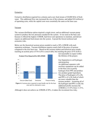104
Extractive
Extractive distillation required two columns and a new feed stream of 20,000 lb/hr of fresh
water. This additional flow rate increased the size of the columns, and added $34 million/yr
of operating costs, while the capital costs were essentially the same as the base case.
Vacuum
The vacuum distillation option required a single tower, and an additional vacuum pump
system to produce the low pressures needed for the system. It was used as the base case
because it offered the highest ATROR, had fewer unit operations to maintain, and did not
require an additional feed stream into the system. It posed the fewest technical and
economic risks.
Below are the theoretical acetone prices needed to reach a 20% ATROR with each
separation technique. Vacuum distillation requires nearly half of the price of acetone
compared to the next best case. Based on the acetone market and historical price trends,
reaching an acetone price of 54.4 ¢/lb is conceivable, but reaching the price of 93.5¢/lb is
not reasonable to expect within
the lifetime of the project.
Gas Separation to sell hydrogen
and propylene
An additional separator with
auxiliary equipment can be added
to the base case to purify
hydrogen from PPE and produce
two product-grade byproducts.
The price of hydrogen is 81 ¢/lb,
and PPE is 41 ¢/lb, both of which
are more valuable than the
acetone product. Assuming all of
the hydrogen and PPE is sold, the
additional profits increase the
ATROR to 13.55% from 11.51%.
Although it does not achieve an ATROR of 20%, it makes the investment less risky.
Figure 4: Acetone price required to meet hurdle rate for the base
case and two alternative cases
 