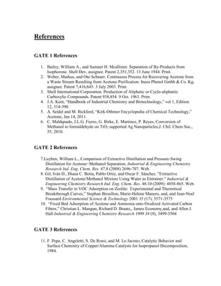 References
GATE 1 References
1. Bailey, William A., and Sumner H. Mcallister. Separation of By-Products from
Isophorone. Shell Dev, assignee. Patent 2,351,352. 13 June 1944. Print.
2. Weber, Markus, and Oto Schnurr. Continuous Process for Recovering Acetone from
a Waste Stream Resulting from Acetone Purification. Ineos Phenol Gmbh & Co. Kg,
assignee. Patent 7,416,645. 3 July 2003. Print.
3. Shell International Corporation. Production of Aliphatic or Cyclo-aliphatiic
Carboxylic Compounds. Patent 938,854. 9 Oct. 1963. Print.
4. J.A. Kent, “Handbook of Industrial Chemistry and Biotechnology,” vol 1, Edition
12, 314-390.
5. A. Seidel and M. Bickford, “Kirk-Othmer Encyclopedia of Chemical Technology,”
Acetone, Jan 14, 2011.
6. C. Maldqnado, J.L.G. Fierro, G. Birke, E. Martinez, P. Reyes, Conversion of
Methanol to formaldehyde on TiO2 supported Ag Nanoparticles,J. Chil. Chem Soc.,
55, 2010.
GATE 2 References
7.Luyben, William L., Comparison of Extractive Distillation and Pressure-Swing
Distillation for Acetone−Methanol Separation, Industrial & Engineering Chemistry
Research Ind. Eng. Chem. Res. 47.8 (2008) 2696-707. Web.
8. Gil, Iván D., Diana C. Botía, Pablo Ortiz, and Oscar F. Sánchez. "Extractive
Distillation of Acetone/Methanol Mixture Using Water as Entrainer." Industrial &
Engineering Chemistry Research Ind. Eng. Chem. Res. 48.10 (2009): 4858-865. Web.
9. “Mass Transfer in VOC Adsorption on Zeolite:  Experimental and Theoretical
Breakthrough Curves,” Stephan Brosillon, Marie-Helene Manero, and, and Jean-Noel
Foussard Environmental Science & Technology 2001 35 (17), 3571-3575
10. “Fixed Bed Adsorption of Acetone and Ammonia onto Oxidized Activated Carbon
Fibers,” Christian L. Mangun, Richard D. Braatz,, James Economy,and, and Allen J.
Hall Industrial & Engineering Chemistry Research 1999 38 (9), 3499-3504
GATE 3 References
11. F. Pepe, C. Angeletti, S. De Rossi, and M. Lo Jacono, Catalytic Behavior and
Surface Chemistry of Copper/Alumina Catalysts for Isopropanol Decomposition,
1984.
 