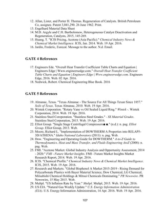 107
12. Allan, Lister, and Porter H. Thomas. Regeneration of Catalysts. British Petroleum
Co, assignee. Patent 3,041,290. 26 June 1962. Print.
13. Engelhard Material Data Sheet
14. M.D. Argyle and C.H. Bartholomew, Heterogeneous Catalyst Deactivation and
Regeneration, Catalysts, 2015, 145-269.
15. Huang, T. "ICIS Pricing, Acetone (Asia Pacific)." Chemical Industry News &
Chemical Market Intelligence. ICIS, Jan. 2014. Web. 19 Apr. 2016.
16. Jardin, Frederic, Eurecat. Message to the author. N.d. Email.
GATE 4 References
17. Engineers Ede. "Overall Heat Transfer Coefficient Table Charts and Equation |
Engineers Edge | Www.engineersedge.com." Overall Heat Transfer Coefficient
Table Charts and Equation | Engineers Edge | Www.engineersedge.com. Engineers
Edge, 2016. Web. 02 Apr. 2016.
18. Nedwick, Robert. Chemical Engineering Blue Book. 2016
GATE 5 References
19. Almanac, Texas. "Texas Almanac - The Source For All Things Texan Since 1857."
Soils of Texas. Texas Almanac, 2010. Web. 19 Apr. 2016.
20. Wintek Corporation. "Rotary Vane vs Oil Sealed Liquid Ring." Wintek -. Wintek
Corporation, 2014. Web. 19 Apr. 2016.
21. Stainless Steel Coroporation. "Stainless Steel Grades." - SS Material Grades.
Stainless Steel Corporation, 2015. Web. 19 Apr. 2016.
22. Elliot Group. "Single Stage Centrifugal Compressors■ ■." (n.d.): n. pag. Elliot
Group. Elliot Group, 2013. Web.
23. Moore, Richard L. "Implementation of DOWTHERM A Properties into RELAP5-
3D/ATHENA." Idaho National Laboratory (2011): n. pag. Web.
24. Dow. "Engineering and Operating Guide for DOWTHERM." A-to-Z Guide to
Thermodynamics, Heat and Mass Transfer, and Fluids Engineering AtoZ (2008): n.
pag. Web.
25. FMI. "Acetone Market: Global Industry Analysis and Opportunity Assessment, 2014
- 2020." FMI - Future Market Insights. FMI - Future Market Insights Market
Research Report, 2014. Web. 19 Apr. 2016.
26. ICIS. "Chemical Profile." Chemical Industry News & Chemical Market Intelligence.
ICIS, 2015. Web. 19 Apr. 2016.
27. Research and Markets. "Global Bisphenol A Market 2015-2019 - Rising Demand for
Polycarbonate Plastics with Bayer Material Science, Dow Chemical, LG Chemical,
Mitsubishi Chemical Holdings & Mitsui Chemicals Dominating." PR Newswire. PR
Newswire, 15 May 2015. Web.
28. Multpl. "US Inflation Rate by Year." Multpl. Multpl, 2015. Web. 19 Apr. 2016.
29. US EIA. "Natural Gas Weekly Update." U.S. Energy Information Administration
(EIA). U.S. Energy Information Administration, 14 Apr. 2016. Web. 19 Apr. 2016.
 
