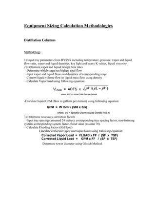 Equipment Sizing Calculation Methodologies
Distillation Columns
Methodology
1) Input tray parameters from HYSYS including temperature, pressure, vapor and liquid
flow rates, vapor and liquid densities, key light and heavy K values, liquid viscosity
2) Determine vapor and liquid design flow rates
-Determine which stage has highest total flow
-Input vapor and liquid flows and densities of corresponding stage
-Convert liquid volume flow to liquid mass flow using density
-Calculate Vapor load using following equation:
-Calculate liquid GPM (flow in gallons per minute) using following equation:
3) Determine necessary correction factors
-Input tray spacing (assumed 24 inches), corresponding tray spacing factor, non-foaming
system, corresponding system factor, flood value (assume 70)
-Calculate Flooding Factor (80/Flood)
Calculate corrected vapor and liquid loads using following equation:
Determine tower diameter using Glitsch Method:
 