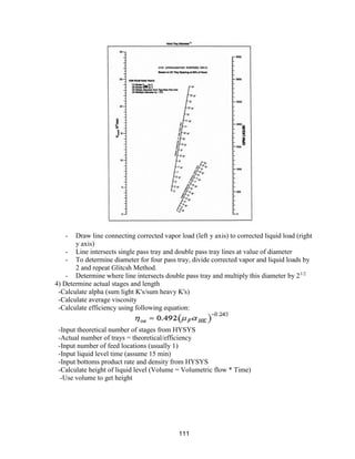 111
- Draw line connecting corrected vapor load (left y axis) to corrected liquid load (right
y axis)
- Line intersects single pass tray and double pass tray lines at value of diameter
- To determine diameter for four pass tray, divide corrected vapor and liquid loads by
2 and repeat Glitcsh Method.
- Determine where line intersects double pass tray and multiply this diameter by 21/2
4) Determine actual stages and length
-Calculate alpha (sum light K's/sum heavy K's)
-Calculate average viscosity
-Calculate efficiency using following equation:
-Input theoretical number of stages from HYSYS
-Actual number of trays = theoretical/efficiency
-Input number of feed locations (usually 1)
-Input liquid level time (assume 15 min)
-Input bottoms product rate and density from HYSYS
-Calculate height of liquid level (Volume = Volumetric flow * Time)
-Use volume to get height
 