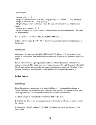112
List of Heights
-Assume reflux = 3 ft
-Height of trays and feed = (# of trays * tray spacing) + (# of feeds * (2*tray spacing))
-Height of reboiler = 3 + (2*tray spacing)
-Height of liquid level = calculated value If value is less than 3 ft, use 3ft (minimum
value)
-Assume tower bottom = 0.5 ft
-Height of manyways: 3 ft per manway, must have one at top and bottom and 1 for every
20 trays in tower
TOTAL HEIGHT = SUM OF ALL HEIGHTS CALCULATED
5) Test width vs height. If L/D > 30, switch to two diameter tower (never implemented in
this design)
Assumptions
Most towers did not require liquid level heights of >3ft. However, 3 ft was added to the
bottom of each column for liquid holdup since this was defined as the minimum liquid level
height.
Towers which featured high vapor and liquid flows often did not allow for the Glitsch
method to be applied for single-pass and two-pass columns. The high flows only allowed for
the calculation of the diameter of a four-pass column in these situations. Therefore, it was
assumed that towers with high flows could not have single-pass or two-pass trays.
Reflux Drums
Methodology
The reflux drums were designed to be able to hold up to 15 minutes of flow in case a
column following the reflux drum goes down and flow gets backed up in the system. The
following details the calculations to determine the volume of these drums:
1) Obtain condenser volumetric flow rate from HYSYS (in ft3
/s).
2) Multiply the flow by the residence time you wish to achieve (15 min) in order to obtain
the volume.
3) Assume an L/D of 3, and use V= (Pi/4)D4
L to obtain the length and diameter of the
reflux drum.
 