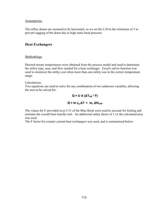 113
Assumptions:
The reflux drums are assumed to be horizontal, so we set the L/D to the minimum of 3 to
prevent sagging of the drum due to high static head pressure.
Heat Exchangers
Methodology
Desired stream temperatures were obtained from the process model and used to determine
the utility type, area, and flow needed for a heat exchanger. Excel's solver function was
used to minimize the utility cost when more than one utility was in the correct temperature
range.
Calculations:
Two equations are used to solve for any combination of two unknown variables, allowing
the area to be solved for:
The values for U provided on p.5-31 of the Blue Book were used to account for fouling and
estimate the overall heat transfer unit. An additional safety factor of 1.1x the calculated area
was used.
The F factor for counter current heat exchangers was used, and is summarized below:
 