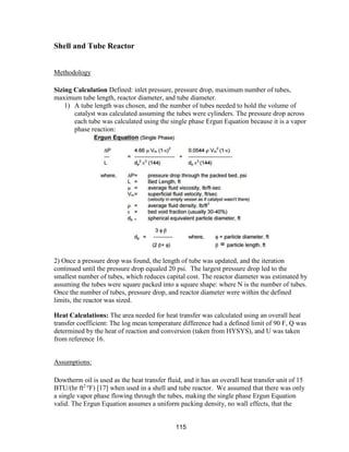 115
Shell and Tube Reactor
Methodology
Sizing Calculation Defined: inlet pressure, pressure drop, maximum number of tubes,
maximum tube length, reactor diameter, and tube diameter.
1) A tube length was chosen, and the number of tubes needed to hold the volume of
catalyst was calculated assuming the tubes were cylinders. The pressure drop across
each tube was calculated using the single phase Ergun Equation because it is a vapor
phase reaction:
2) Once a pressure drop was found, the length of tube was updated, and the iteration
continued until the pressure drop equaled 20 psi. The largest pressure drop led to the
smallest number of tubes, which reduces capital cost. The reactor diameter was estimated by
assuming the tubes were square packed into a square shape: where N is the number of tubes.
Once the number of tubes, pressure drop, and reactor diameter were within the defined
limits, the reactor was sized.
Heat Calculations: The area needed for heat transfer was calculated using an overall heat
transfer coefficient: The log mean temperature difference had a defined limit of 90 F, Q was
determined by the heat of reaction and conversion (taken from HYSYS), and U was taken
from reference 16.
Assumptions:
Dowtherm oil is used as the heat transfer fluid, and it has an overall heat transfer unit of 15
BTU/(hr ft2 o
F) [17] when used in a shell and tube reactor. We assumed that there was only
a single vapor phase flowing through the tubes, making the single phase Ergun Equation
valid. The Ergun Equation assumes a uniform packing density, no wall effects, that the
 