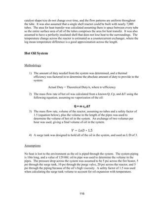 116
catalyst shape/size do not change over time, and the flow patterns are uniform throughout
the tube. It was also assumed that a single shell reactor could be built with nearly 7,000
tubes. The area for heat transfer was calculated assuming there is space between every tube
so the entire surface area of all of the tubes comprises the area for heat transfer. It was also
assumed to have a perfectly insulated shell that does not lose heat to the surroundings. The
temperature change across the reactor is estimated as a countercurrent exchanger, where the
log mean temperature difference is a good approximation across the length.
Hot Oil System
Methodology
1) The amount of duty needed from the system was determined, and a thermal
efficiency was factored in to determine the absolute amount of duty to provide to the
system:
Actual Duty = Theoretical Duty/n, where n=efficiency
2) The mass flow rate of hot oil was calculated from a known Q, Cp, and ᐃT using the
following equation, assuming no vaporization of the oil:
3) The mass flow rate, volume of the reactor, assuming no tubes and a safety factor of
1.5 (equation below), plus the volume in the length of the pipes was used to
determine the volume of hot oil in the system. An exchange of two volumes per
hour was used, giving a final volume of oil in the system.
4) A surge tank was designed to hold all of the oil in the system, and used an L/D of 3.
Assumptions
No heat is lost to the environment as the oil is piped through the system. The system piping
is 10m long, and a value of 129.06L oil/m pipe was used to determine the volume in the
pipes. The pressure drop across the system was assumed to be 5 psi across the fire heater, 5
psi through the surge tank, 10 psi through the purge valve, 20 psi across the reactor, and 5
psi through the piping because of the oil’s high viscosity. A safety factor of 1.5 was used
when calculating the surge tank volume to account for oil expansion with temperature.
 
