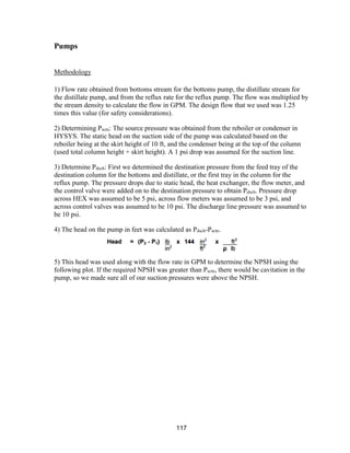 117
Pumps
Methodology
1) Flow rate obtained from bottoms stream for the bottoms pump, the distillate stream for
the distillate pump, and from the reflux rate for the reflux pump. The flow was multiplied by
the stream density to calculate the flow in GPM. The design flow that we used was 1.25
times this value (for safety considerations).
2) Determining Psctn: The source pressure was obtained from the reboiler or condenser in
HYSYS. The static head on the suction side of the pump was calculated based on the
reboiler being at the skirt height of 10 ft, and the condenser being at the top of the column
(used total column height + skirt height). A 1 psi drop was assumed for the suction line.
3) Determine Pdsch: First we determined the destination pressure from the feed tray of the
destination column for the bottoms and distillate, or the first tray in the column for the
reflux pump. The pressure drops due to static head, the heat exchanger, the flow meter, and
the control valve were added on to the destination pressure to obtain Pdsch. Pressure drop
across HEX was assumed to be 5 psi, across flow meters was assumed to be 3 psi, and
across control valves was assumed to be 10 psi. The discharge line pressure was assumed to
be 10 psi.
4) The head on the pump in feet was calculated as Pdsch-Psctn.
5) This head was used along with the flow rate in GPM to determine the NPSH using the
following plot. If the required NPSH was greater than Psctn, there would be cavitation in the
pump, so we made sure all of our suction pressures were above the NPSH.
 