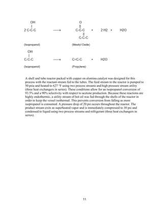 11
A shell and tube reactor packed with copper on alumina catalyst was designed for this
process with the reactant stream fed to the tubes. The feed stream to the reactor is pumped to
50 psia and heated to 627 °F using two process streams and high pressure stream utility
(three heat exchangers in series). These conditions allow for an isopropanol conversion of
93.5% and a 90% selectivity with respect to acetone production. Because these reactions are
highly endothermic, a utility stream of hot oil was fed through the shells of the reactor in
order to keep the vessel isothermal. This prevents conversion from falling as more
isopropanol is consumed. A pressure drop of 20 psi occurs throughout the reactor. The
product stream exits as superheated vapor and is immediately compressed to 30 psi and
condensed to liquid using two process streams and refrigerant (three heat exchangers in
series).
 