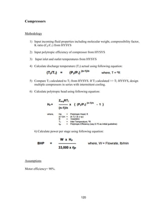 120
Compressors
Methodology
1) Input incoming fluid properties including molecular weight, compressibility factor,
K ratio (Cp/Cv) from HYSYS
2) Input polytropic efficiency of compressor from HYSYS
3) Input inlet and outlet temperatures from HYSYS
4) Calculate discharge temperature (T2) actual using following equation:
5) Compare T2 calculated to T2 from HYSYS. If T2 calculated >> T2 HYSYS, design
multiple compressors in series with intermittent cooling.
6) Calculate polytropic head using following equation:
6) Calculate power per stage using following equation:
Assumptions
Motor efficiency= 90%.
 