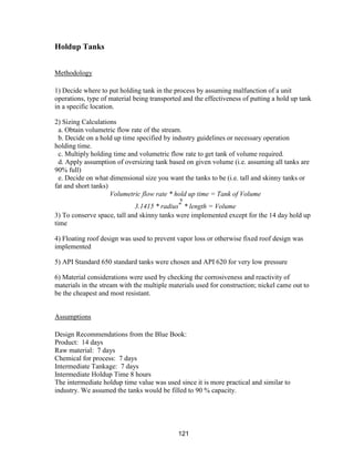 121
Holdup Tanks
Methodology
1) Decide where to put holding tank in the process by assuming malfunction of a unit
operations, type of material being transported and the effectiveness of putting a hold up tank
in a specific location.
2) Sizing Calculations
a. Obtain volumetric flow rate of the stream.
b. Decide on a hold up time specified by industry guidelines or necessary operation
holding time.
c. Multiply holding time and volumetric flow rate to get tank of volume required.
d. Apply assumption of oversizing tank based on given volume (i.e. assuming all tanks are
90% full)
e. Decide on what dimensional size you want the tanks to be (i.e. tall and skinny tanks or
fat and short tanks)
Volumetric flow rate * hold up time = Tank of Volume
3.1415 * radius
2
* length = Volume
3) To conserve space, tall and skinny tanks were implemented except for the 14 day hold up
time
4) Floating roof design was used to prevent vapor loss or otherwise fixed roof design was
implemented
5) API Standard 650 standard tanks were chosen and API 620 for very low pressure
6) Material considerations were used by checking the corrosiveness and reactivity of
materials in the stream with the multiple materials used for construction; nickel came out to
be the cheapest and most resistant.
Assumptions
Design Recommendations from the Blue Book:
Product: 14 days
Raw material: 7 days
Chemical for process: 7 days
Intermediate Tankage: 7 days
Intermediate Holdup Time 8 hours
The intermediate holdup time value was used since it is more practical and similar to
industry. We assumed the tanks would be filled to 90 % capacity.
 