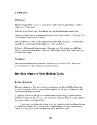 122
Carbon Beds
Methodology
The following method was used to calculate the height, diameter, and volume of the two
carbon beds in the system:
1) We are given that we need 1 lb of carbon for every lb/hr of acetone product flow.
2) We divided the required mass of carbon by the density of the carbon (55 g/ft3
) to get the
volume of the carbon section of the bed.
3) We used an L/D of 4 to size the carbon section of the bed. This gave us a diameter and
length for the carbon section of the bed since volume was known.
4) 6 feet at the bottom of the column and 6 feet at the top of the column were added as
manways for maintenance. These heights were added to the height of the carbon section to
obtain the total height.
Assumptions
The carbon adsorbs the same over time - assumes no loss of activity. An L/D of 4 was
assumed because it is the standard ratio used for columns.
Deciding Where to Place Holding Tanks
Before the reactor
The reactor has a large flow and if the reactor goes down, no fluid should be able to pass
because the reactants will not be converted to products, and the product downstream will
therefore not meet specifications.
If separators 400 and/or 500 go down, the fluid in the recycle can go to the holdup tank
before the reactor, and fluid coming to the reactor from separator 200 will also be held since
the reactor products cannot be purified.
If the reactor goes down, the holdup before the reactor can hold the volume that was
in that column, and the feed to the reactor will also be held-up since the reactor products
cannot go to the recycle stream until separator 500 is operational again.
 