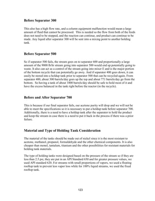 123
Before Separator 300
This also has a high flow rate, and a column equipment malfunction would mean a large
amount of fluid that cannot be processed. This is needed so the flow from both of the feeds
does not need to be stopped, and the reaction can continue, and product can continue to be
made. Any liquid after separator 300 will be sent into a mixing point to another holding
tank.
Before Separator 500
So if separator 500 fails, the stream goes on to separator 600 and proportionally a large
amount of the 9000 lb/hr stream going into separator 500 would end up potentially going to
waste. It also can act as a control of the stream going into mixer E and is the major portion
of the bottom recycle that can potentially go awry. And if separator 400 goes down, it can
easily be stored into a holdup tank prior to separator 500 that can be recycled again. From
separator 400, about 300 barrels/day goes up the top and about 771 barrels/day go from the
bottom. So having a tank of about 1000 barrels/day should be safe to hold most of it and
have the excess balanced in the tank right before the reactor (in the recycle).
Before and After Separator 700
This is because if our final separator fails, our acetone purity will drop and we will not be
able to meet the specifications so it is necessary to put a holdup tank before separator 700.
Additionally, there is a need to have a holdup tank after the separator to hold the product
and keep the stream in case there is a need to put it back in the process if there was a prior
failure.
Material and Type of Holding Tank Consideration
The material of the tanks should be made out of nickel since it is the most resistant to
acetone, methanol, propanol, formaldehyde and the other chemical components. It is also
cheaper than monel, tantalum, titanium and the other possibilities for resistant materials for
holding tank materials.
The type of holding tanks were designed based on the pressure of the stream so if they are
less than 2.5 psi, they are put in an API Standard 650 and for greater pressure values, we
used API standard 620. For streams with small proportions of vapors, we used a floating
rooftop tank to prevent less vapor loss while for 100% liquid streams, we used the fixed
rooftop tank.
 