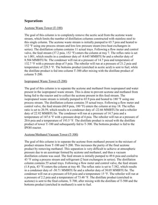 Separations
Acetone Waste Tower (T-100)
The goal of this column is to completely remove the acetic acid from the acetone waste
stream, which limits the number of distillation columns constructed with stainless steel to
this single column. The acetone waste stream is initially pumped to 65.7 psia and heated to
152 °F using one process stream and low-low pressure steam (two heat exchangers in
series). The distillation column contains 11 actual trays. Following a flow meter and control
valve, the feed stream (37.2 psia, 152 °F) enters the column at tray 7. The reflux ratio is set
to 1.001, which results in a condenser duty of -8.645 MMBTU/hr and a reboiler duty of
8.504 MMBTU/hr. The condenser will run at a pressure of 14.7 psia and temperature of
132.7 °F with a pressure drop of 5 psia. The reboiler will run at a pressure of 21.2 psia and
temperature of 228.5 °F. The bottoms product (enriched in acetic acid) is sent to fuel, while
the distillate product is fed into column T-300 after mixing with the distillate product of
column T-200.
Isopropanol Waste Tower (T-200)
The goal of this column is to separate the acetone and methanol from isopropanol and water
present in the isopropanol waste stream. This is done to prevent acetone and methanol from
being fed to the reactor and to collect the acetone present in this feed stream. The
isopropanol waste stream is initially pumped to 65.9 psia and heated to 180 °F using one
process stream. The distillation column contains 35 actual trays. Following a flow meter and
control valve, the feed stream (60.9 psia, 180 °F) enters the column at tray 18. The reflux
ratio is set to 20.59, which results in a condenser duty of -22.66 MMBTU/hr and a reboiler
duty of 22.92 MMBTU/hr. The condenser will run at a pressure of 14.7 psia and a
temperature of 147.6 °F with a pressure drop of 4 psia. The reboiler will run at a pressure of
20.6 psia and a temperature of 193.5 °F. The distillate product is mixed with the distillate
product of tower T-100 and subsequently fed to T-300. The bottoms product is fed to the
IPOH reactor.
Acetone/Methanol Vacuum Tower (T-300)
The goal of this column is to separate the acetone from methanol present in the mixture of
product streams from T-100 and T-200. This increases the purity of the final acetone
product by removing methanol. This separation is very difficult to achieve at atmospheric
pressure due to an azeotrope formed by acetone and methanol, and thus a vacuum
distillation column was used. The feed stream is initially pumped to 49.6 psia and cooled to
43 °F using a process stream and refrigerant (2 heat exchangers in series). The distillation
column contains 55 actual trays. Following a flow meter and control valve, the feed stream
(1.8 psia, 43 °F) enters the column at tray 40. The reflux ratio is set to 7.382, which results
in a condenser duty of -30.71 MMBTU/hr and a reboiler duty of 30.05 MMBTU/hr. The
condenser will run at a pressure of 0.8 psia and a temperature 15 °F. The reboiler will run at
a pressure of 2.2 psia and a temperature of 73.48 °F. The distillate product (enriched in
acetone) is sent to the final column, T-700, after mixing with the distillate of T-500 and the
bottoms product (enriched in methanol) is sent to fuel.
 