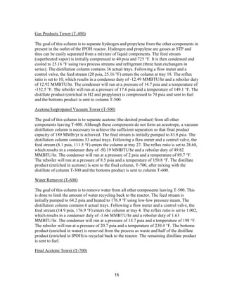 15
Gas Products Tower (T-400)
The goal of this column is to separate hydrogen and propylene from the other components in
present in the outlet of the IPOH reactor. Hydrogen and propylene are gasses at STP and
thus can be easily separated from a mixture of liquid components. The feed stream
(superheated vapor) is initially compressed to 40 psia and 725 °F. It is then condensed and
cooled to 25.16 °F using two process streams and refrigerant (three heat exchangers in
series). The distillation column contains 36 actual trays. Following a flow meter and a
control valve, the feed stream (20 psia, 25.16 °F) enters the column at tray 18. The reflux
ratio is set to 10, which results in a condenser duty of -12.49 MMBTU/hr and a reboiler duty
of 12.92 MMBTU/hr. The condenser will run at a pressure of 14.7 psia and a temperature of
-132.5 °F. The reboiler will run at a pressure of 17.6 psia and a temperature of 149.1 °F. The
distillate product (enriched in H2 and propylene) is compressed to 70 psia and sent to fuel
and the bottoms product is sent to column T-500.
Acetone/Isopropanol Vacuum Tower (T-500)
The goal of this column is to separate acetone (the desired product) from all other
components leaving T-400. Although these components do not form an azeotrope, a vacuum
distillation column is necessary to achieve the sufficient separation so that final product
capacity of 189 MMlb/yr is achieved. The feed stream is initially pumped to 83.8 psia. The
distillation column contains 53 actual trays. Following a flow meter and a control valve, the
feed stream (8.1 psia, 111.5 °F) enters the column at tray 27. The reflux ratio is set to 28.68,
which results in a condenser duty of -50.19 MMBTU/hr and a reboiler duty of 49.82
MMBTU/hr. The condenser will run at a pressure of 2 psia and a temperature of 89.7 °F.
The reboiler will run at a pressure of 8.5 psia and a temperature of 150.8 °F. The distillate
product (enriched in acetone) is sent to the final column, T-700, after mixing with the
distillate of column T-300 and the bottoms product is sent to column T-600.
Water Remover (T-600)
The goal of this column is to remove water from all other components leaving T-500. This
is done to limit the amount of water recycling back to the reactor. The feed stream is
initially pumped to 64.2 psia and heated to 176.9 °F using low-low pressure steam. The
distillation column contains 6 actual trays. Following a flow meter and a control valve, the
feed stream (14.9 psia, 176.9 °F) enters the column at tray 4. The reflux ratio is set to 1.002,
which results in a condenser duty of -1.66 MMBTU/hr and a reboiler duty of 1.63
MMBTU/hr. The condenser will run at a pressure of 14.7 psia and a temperature of 198 °F.
The reboiler will run at a pressure of 20.7 psia and a temperature of 230.4 °F. The bottoms
product (enriched in water) is removed from the process as waste and half of the distillate
product (enriched in IPOH) is recycled back to the reactor. The remaining distillate product
is sent to fuel.
Final Acetone Tower (T-700)
 